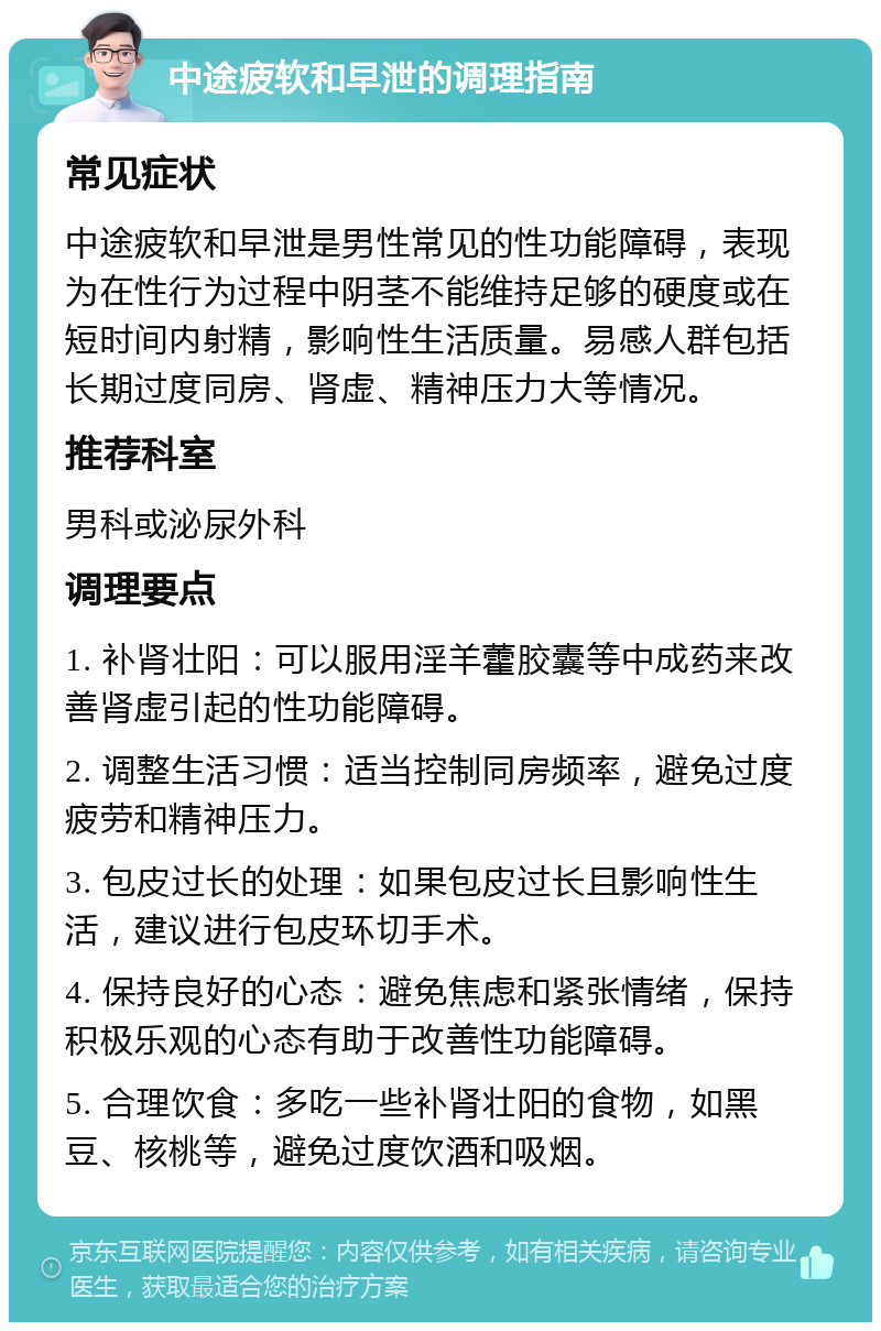 中途疲软和早泄的调理指南 常见症状 中途疲软和早泄是男性常见的性功能障碍，表现为在性行为过程中阴茎不能维持足够的硬度或在短时间内射精，影响性生活质量。易感人群包括长期过度同房、肾虚、精神压力大等情况。 推荐科室 男科或泌尿外科 调理要点 1. 补肾壮阳：可以服用淫羊藿胶囊等中成药来改善肾虚引起的性功能障碍。 2. 调整生活习惯：适当控制同房频率，避免过度疲劳和精神压力。 3. 包皮过长的处理：如果包皮过长且影响性生活，建议进行包皮环切手术。 4. 保持良好的心态：避免焦虑和紧张情绪，保持积极乐观的心态有助于改善性功能障碍。 5. 合理饮食：多吃一些补肾壮阳的食物，如黑豆、核桃等，避免过度饮酒和吸烟。