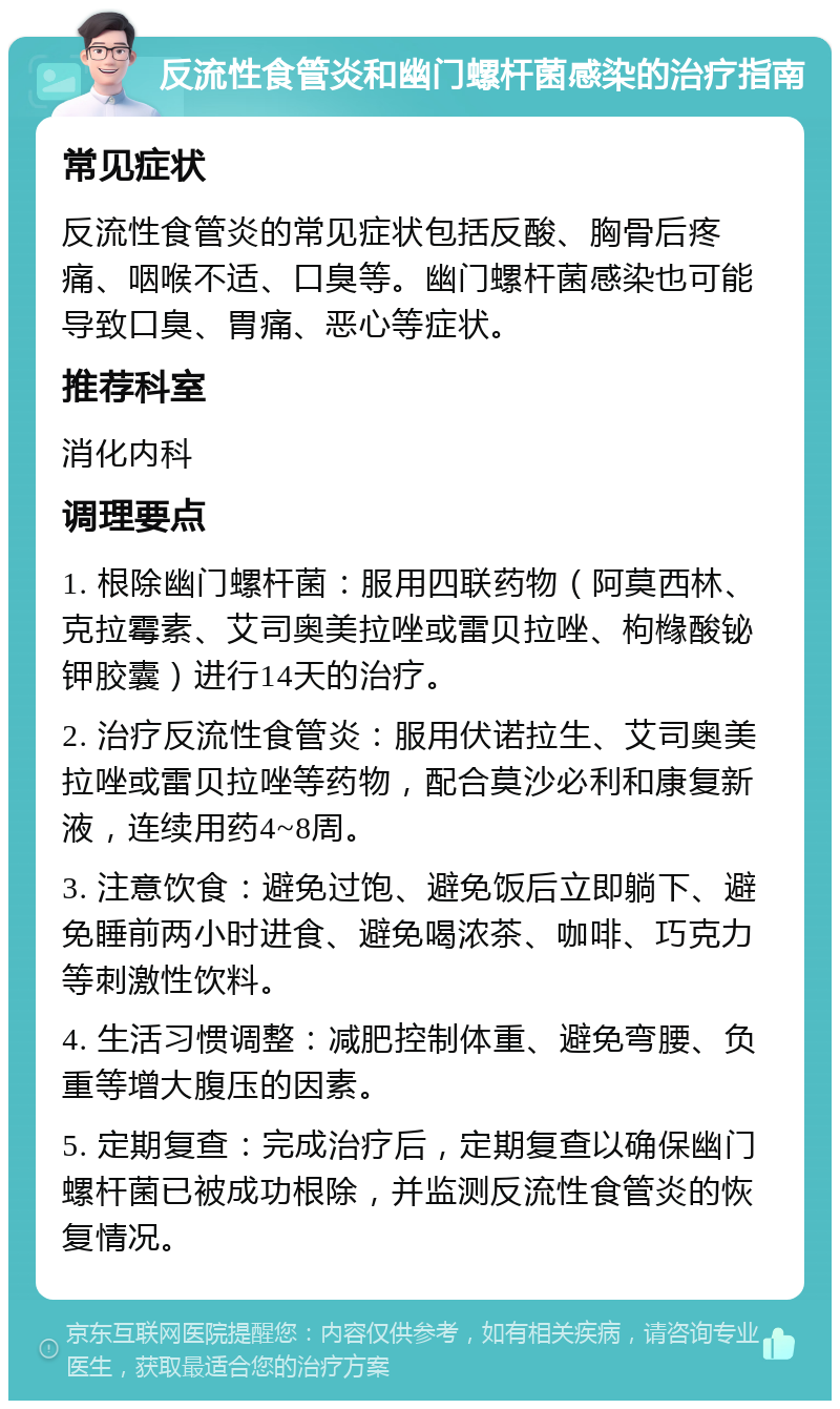 反流性食管炎和幽门螺杆菌感染的治疗指南 常见症状 反流性食管炎的常见症状包括反酸、胸骨后疼痛、咽喉不适、口臭等。幽门螺杆菌感染也可能导致口臭、胃痛、恶心等症状。 推荐科室 消化内科 调理要点 1. 根除幽门螺杆菌：服用四联药物（阿莫西林、克拉霉素、艾司奥美拉唑或雷贝拉唑、枸橼酸铋钾胶囊）进行14天的治疗。 2. 治疗反流性食管炎：服用伏诺拉生、艾司奥美拉唑或雷贝拉唑等药物，配合莫沙必利和康复新液，连续用药4~8周。 3. 注意饮食：避免过饱、避免饭后立即躺下、避免睡前两小时进食、避免喝浓茶、咖啡、巧克力等刺激性饮料。 4. 生活习惯调整：减肥控制体重、避免弯腰、负重等增大腹压的因素。 5. 定期复查：完成治疗后，定期复查以确保幽门螺杆菌已被成功根除，并监测反流性食管炎的恢复情况。