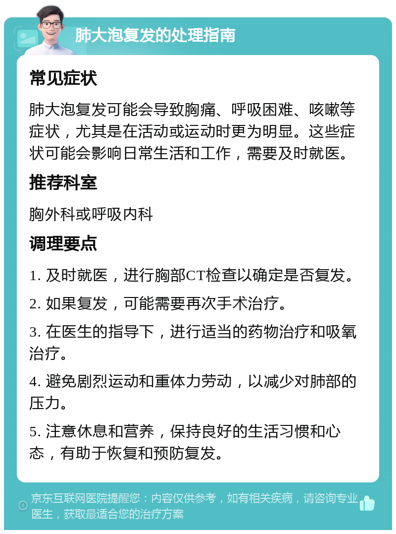 肺大泡复发的处理指南 常见症状 肺大泡复发可能会导致胸痛、呼吸困难、咳嗽等症状，尤其是在活动或运动时更为明显。这些症状可能会影响日常生活和工作，需要及时就医。 推荐科室 胸外科或呼吸内科 调理要点 1. 及时就医，进行胸部CT检查以确定是否复发。 2. 如果复发，可能需要再次手术治疗。 3. 在医生的指导下，进行适当的药物治疗和吸氧治疗。 4. 避免剧烈运动和重体力劳动，以减少对肺部的压力。 5. 注意休息和营养，保持良好的生活习惯和心态，有助于恢复和预防复发。