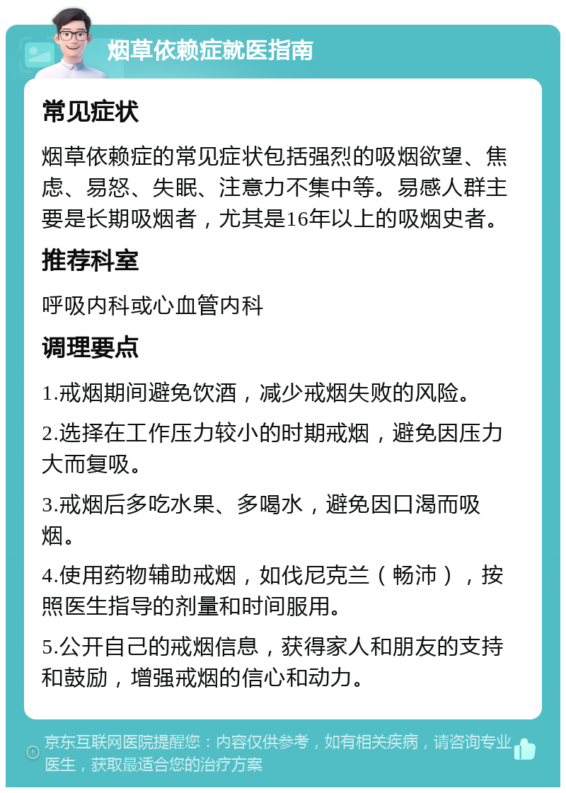 烟草依赖症就医指南 常见症状 烟草依赖症的常见症状包括强烈的吸烟欲望、焦虑、易怒、失眠、注意力不集中等。易感人群主要是长期吸烟者，尤其是16年以上的吸烟史者。 推荐科室 呼吸内科或心血管内科 调理要点 1.戒烟期间避免饮酒，减少戒烟失败的风险。 2.选择在工作压力较小的时期戒烟，避免因压力大而复吸。 3.戒烟后多吃水果、多喝水，避免因口渴而吸烟。 4.使用药物辅助戒烟，如伐尼克兰（畅沛），按照医生指导的剂量和时间服用。 5.公开自己的戒烟信息，获得家人和朋友的支持和鼓励，增强戒烟的信心和动力。