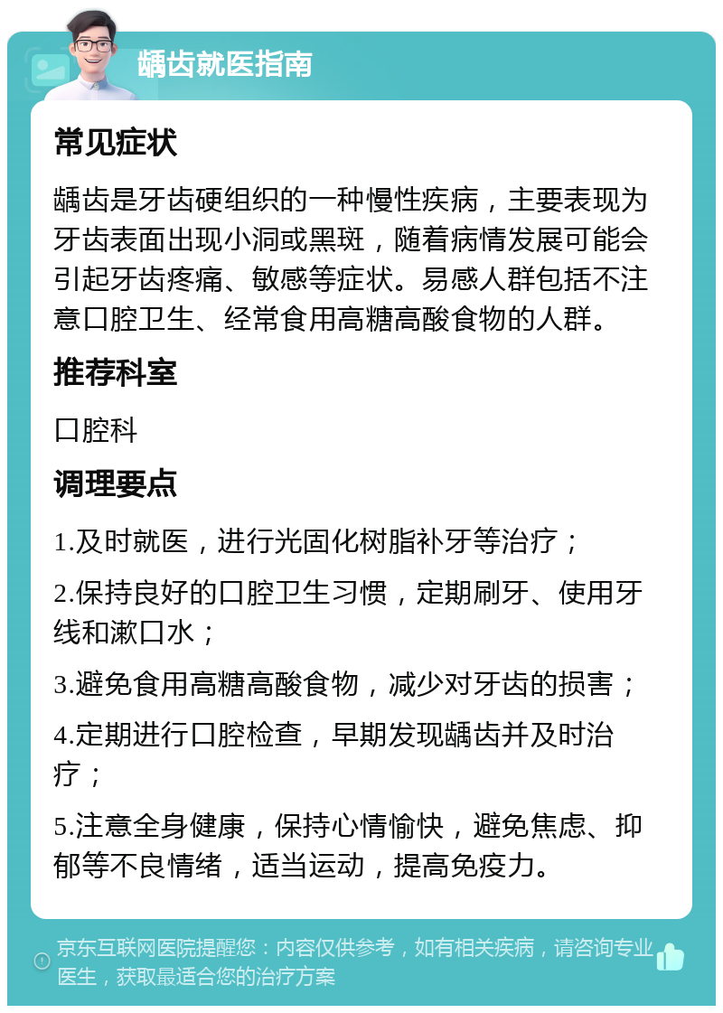 龋齿就医指南 常见症状 龋齿是牙齿硬组织的一种慢性疾病，主要表现为牙齿表面出现小洞或黑斑，随着病情发展可能会引起牙齿疼痛、敏感等症状。易感人群包括不注意口腔卫生、经常食用高糖高酸食物的人群。 推荐科室 口腔科 调理要点 1.及时就医，进行光固化树脂补牙等治疗； 2.保持良好的口腔卫生习惯，定期刷牙、使用牙线和漱口水； 3.避免食用高糖高酸食物，减少对牙齿的损害； 4.定期进行口腔检查，早期发现龋齿并及时治疗； 5.注意全身健康，保持心情愉快，避免焦虑、抑郁等不良情绪，适当运动，提高免疫力。