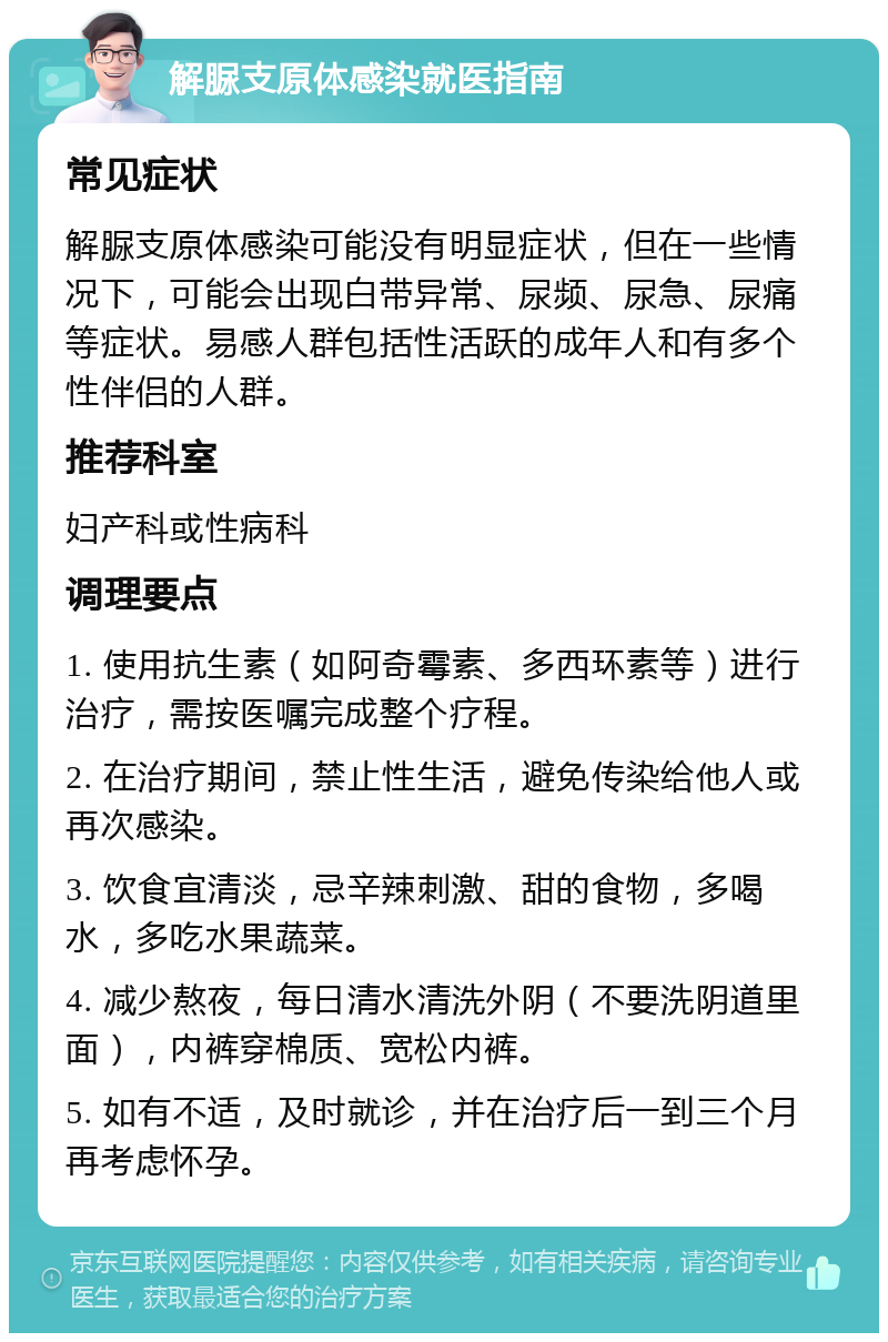 解脲支原体感染就医指南 常见症状 解脲支原体感染可能没有明显症状，但在一些情况下，可能会出现白带异常、尿频、尿急、尿痛等症状。易感人群包括性活跃的成年人和有多个性伴侣的人群。 推荐科室 妇产科或性病科 调理要点 1. 使用抗生素（如阿奇霉素、多西环素等）进行治疗，需按医嘱完成整个疗程。 2. 在治疗期间，禁止性生活，避免传染给他人或再次感染。 3. 饮食宜清淡，忌辛辣刺激、甜的食物，多喝水，多吃水果蔬菜。 4. 减少熬夜，每日清水清洗外阴（不要洗阴道里面），内裤穿棉质、宽松内裤。 5. 如有不适，及时就诊，并在治疗后一到三个月再考虑怀孕。