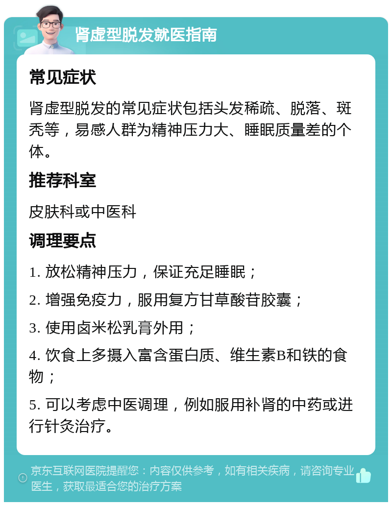 肾虚型脱发就医指南 常见症状 肾虚型脱发的常见症状包括头发稀疏、脱落、斑秃等，易感人群为精神压力大、睡眠质量差的个体。 推荐科室 皮肤科或中医科 调理要点 1. 放松精神压力，保证充足睡眠； 2. 增强免疫力，服用复方甘草酸苷胶囊； 3. 使用卤米松乳膏外用； 4. 饮食上多摄入富含蛋白质、维生素B和铁的食物； 5. 可以考虑中医调理，例如服用补肾的中药或进行针灸治疗。