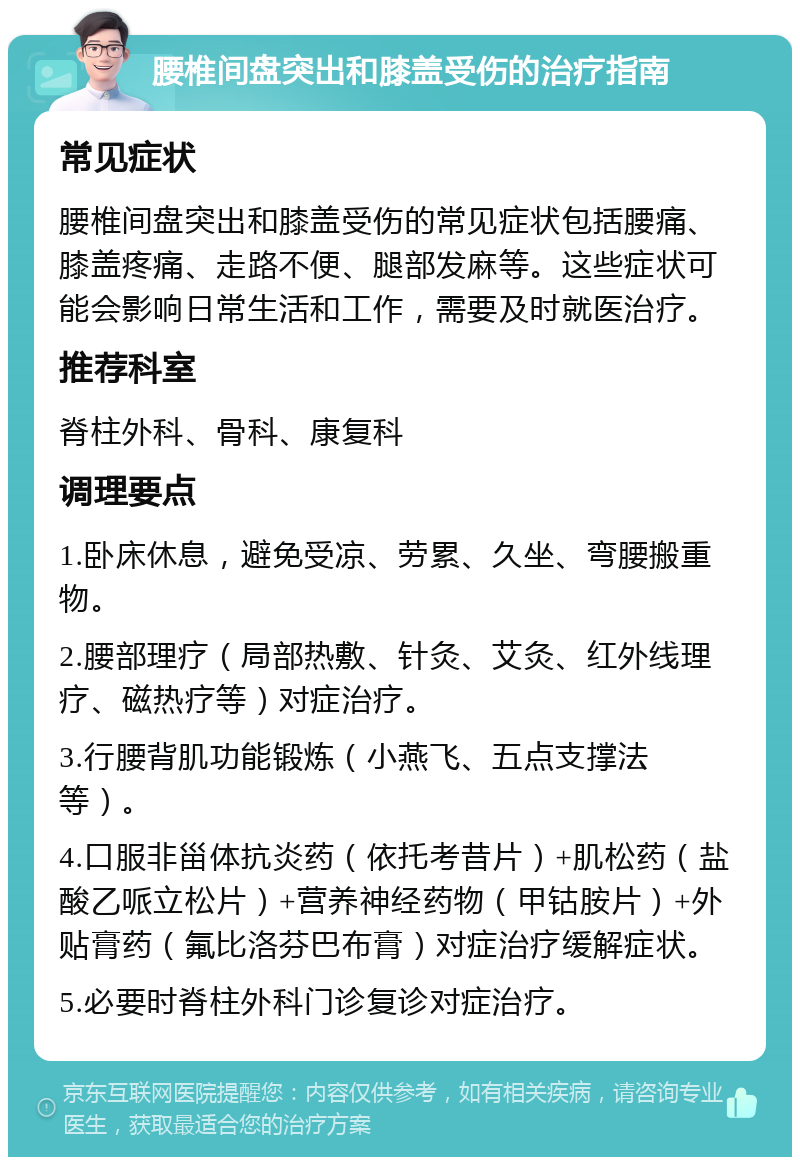 腰椎间盘突出和膝盖受伤的治疗指南 常见症状 腰椎间盘突出和膝盖受伤的常见症状包括腰痛、膝盖疼痛、走路不便、腿部发麻等。这些症状可能会影响日常生活和工作，需要及时就医治疗。 推荐科室 脊柱外科、骨科、康复科 调理要点 1.卧床休息，避免受凉、劳累、久坐、弯腰搬重物。 2.腰部理疗（局部热敷、针灸、艾灸、红外线理疗、磁热疗等）对症治疗。 3.行腰背肌功能锻炼（小燕飞、五点支撑法等）。 4.口服非甾体抗炎药（依托考昔片）+肌松药（盐酸乙哌立松片）+营养神经药物（甲钴胺片）+外贴膏药（氟比洛芬巴布膏）对症治疗缓解症状。 5.必要时脊柱外科门诊复诊对症治疗。