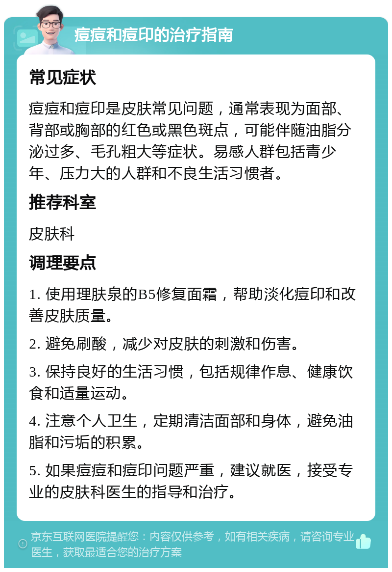 痘痘和痘印的治疗指南 常见症状 痘痘和痘印是皮肤常见问题，通常表现为面部、背部或胸部的红色或黑色斑点，可能伴随油脂分泌过多、毛孔粗大等症状。易感人群包括青少年、压力大的人群和不良生活习惯者。 推荐科室 皮肤科 调理要点 1. 使用理肤泉的B5修复面霜，帮助淡化痘印和改善皮肤质量。 2. 避免刷酸，减少对皮肤的刺激和伤害。 3. 保持良好的生活习惯，包括规律作息、健康饮食和适量运动。 4. 注意个人卫生，定期清洁面部和身体，避免油脂和污垢的积累。 5. 如果痘痘和痘印问题严重，建议就医，接受专业的皮肤科医生的指导和治疗。