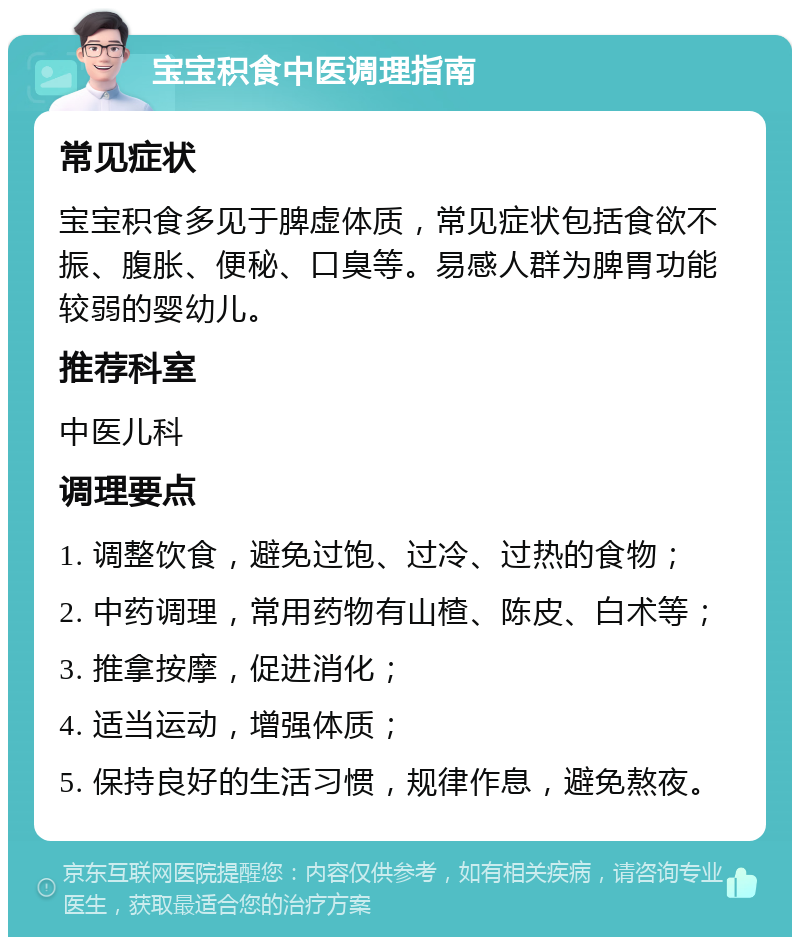 宝宝积食中医调理指南 常见症状 宝宝积食多见于脾虚体质，常见症状包括食欲不振、腹胀、便秘、口臭等。易感人群为脾胃功能较弱的婴幼儿。 推荐科室 中医儿科 调理要点 1. 调整饮食，避免过饱、过冷、过热的食物； 2. 中药调理，常用药物有山楂、陈皮、白术等； 3. 推拿按摩，促进消化； 4. 适当运动，增强体质； 5. 保持良好的生活习惯，规律作息，避免熬夜。