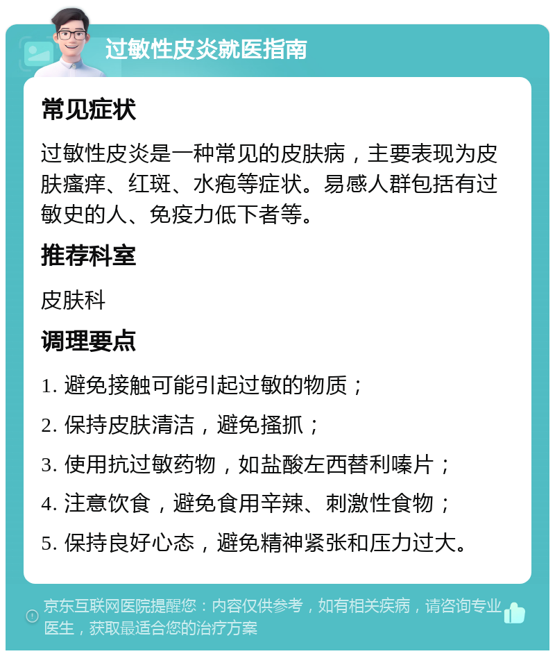 过敏性皮炎就医指南 常见症状 过敏性皮炎是一种常见的皮肤病，主要表现为皮肤瘙痒、红斑、水疱等症状。易感人群包括有过敏史的人、免疫力低下者等。 推荐科室 皮肤科 调理要点 1. 避免接触可能引起过敏的物质； 2. 保持皮肤清洁，避免搔抓； 3. 使用抗过敏药物，如盐酸左西替利嗪片； 4. 注意饮食，避免食用辛辣、刺激性食物； 5. 保持良好心态，避免精神紧张和压力过大。