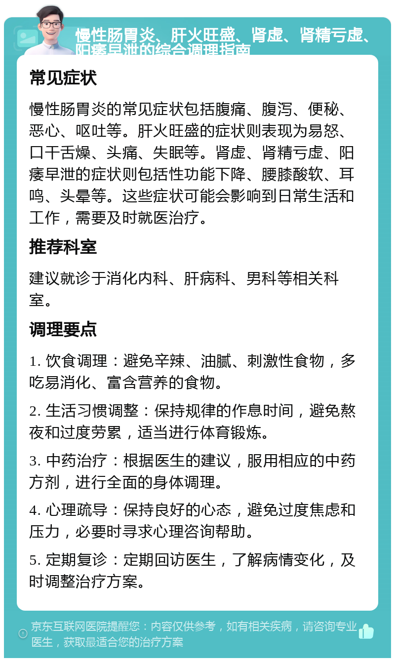 慢性肠胃炎、肝火旺盛、肾虚、肾精亏虚、阳痿早泄的综合调理指南 常见症状 慢性肠胃炎的常见症状包括腹痛、腹泻、便秘、恶心、呕吐等。肝火旺盛的症状则表现为易怒、口干舌燥、头痛、失眠等。肾虚、肾精亏虚、阳痿早泄的症状则包括性功能下降、腰膝酸软、耳鸣、头晕等。这些症状可能会影响到日常生活和工作，需要及时就医治疗。 推荐科室 建议就诊于消化内科、肝病科、男科等相关科室。 调理要点 1. 饮食调理：避免辛辣、油腻、刺激性食物，多吃易消化、富含营养的食物。 2. 生活习惯调整：保持规律的作息时间，避免熬夜和过度劳累，适当进行体育锻炼。 3. 中药治疗：根据医生的建议，服用相应的中药方剂，进行全面的身体调理。 4. 心理疏导：保持良好的心态，避免过度焦虑和压力，必要时寻求心理咨询帮助。 5. 定期复诊：定期回访医生，了解病情变化，及时调整治疗方案。