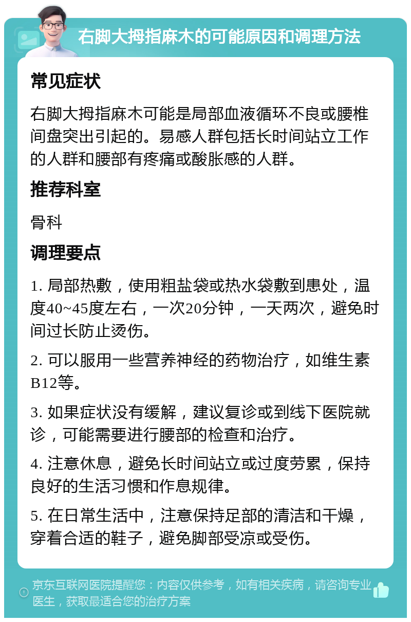 右脚大拇指麻木的可能原因和调理方法 常见症状 右脚大拇指麻木可能是局部血液循环不良或腰椎间盘突出引起的。易感人群包括长时间站立工作的人群和腰部有疼痛或酸胀感的人群。 推荐科室 骨科 调理要点 1. 局部热敷，使用粗盐袋或热水袋敷到患处，温度40~45度左右，一次20分钟，一天两次，避免时间过长防止烫伤。 2. 可以服用一些营养神经的药物治疗，如维生素B12等。 3. 如果症状没有缓解，建议复诊或到线下医院就诊，可能需要进行腰部的检查和治疗。 4. 注意休息，避免长时间站立或过度劳累，保持良好的生活习惯和作息规律。 5. 在日常生活中，注意保持足部的清洁和干燥，穿着合适的鞋子，避免脚部受凉或受伤。