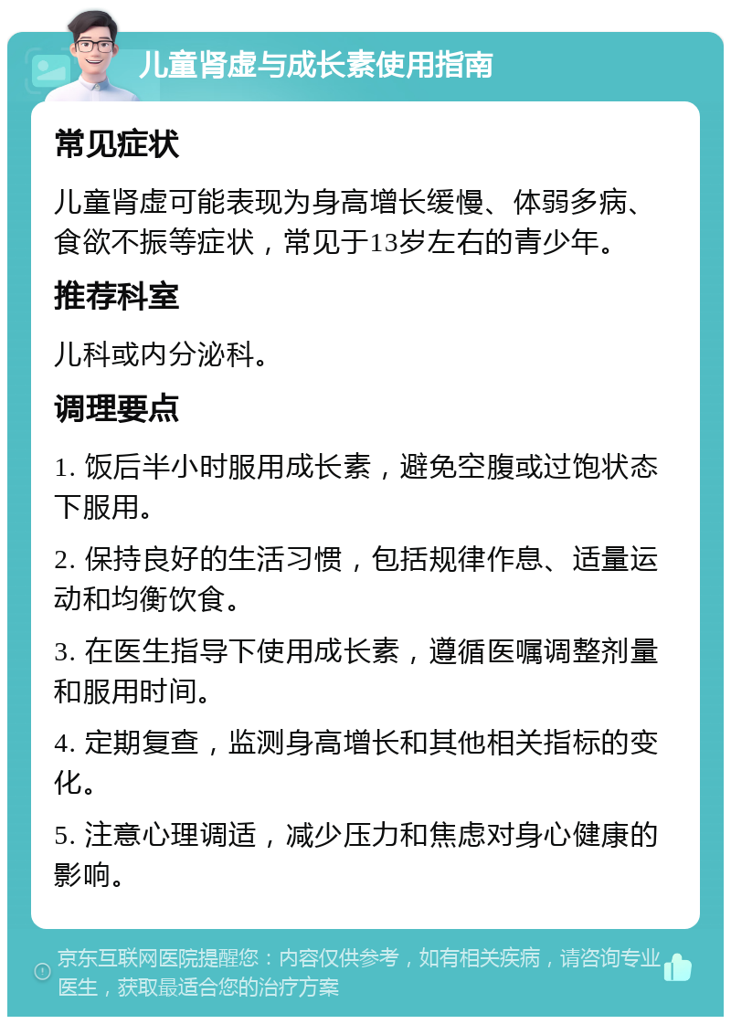 儿童肾虚与成长素使用指南 常见症状 儿童肾虚可能表现为身高增长缓慢、体弱多病、食欲不振等症状，常见于13岁左右的青少年。 推荐科室 儿科或内分泌科。 调理要点 1. 饭后半小时服用成长素，避免空腹或过饱状态下服用。 2. 保持良好的生活习惯，包括规律作息、适量运动和均衡饮食。 3. 在医生指导下使用成长素，遵循医嘱调整剂量和服用时间。 4. 定期复查，监测身高增长和其他相关指标的变化。 5. 注意心理调适，减少压力和焦虑对身心健康的影响。