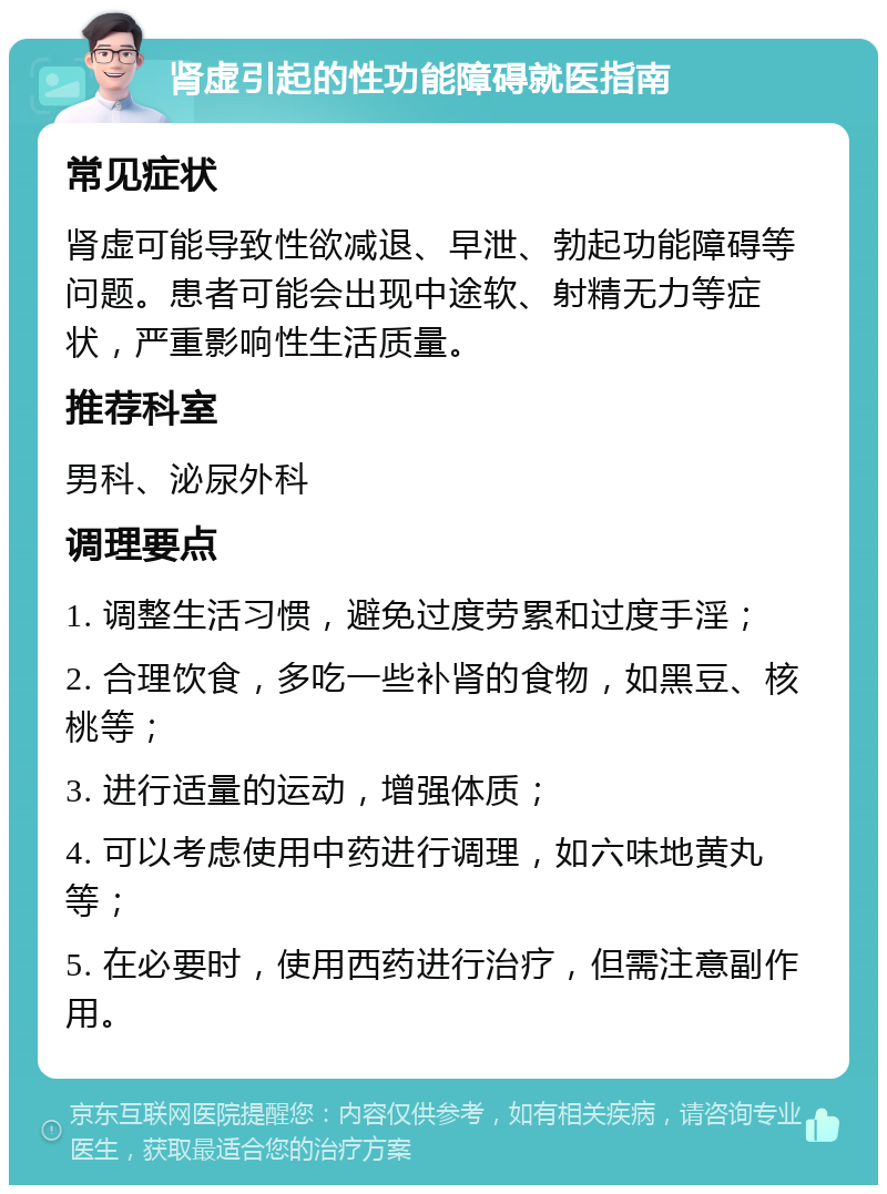 肾虚引起的性功能障碍就医指南 常见症状 肾虚可能导致性欲减退、早泄、勃起功能障碍等问题。患者可能会出现中途软、射精无力等症状，严重影响性生活质量。 推荐科室 男科、泌尿外科 调理要点 1. 调整生活习惯，避免过度劳累和过度手淫； 2. 合理饮食，多吃一些补肾的食物，如黑豆、核桃等； 3. 进行适量的运动，增强体质； 4. 可以考虑使用中药进行调理，如六味地黄丸等； 5. 在必要时，使用西药进行治疗，但需注意副作用。