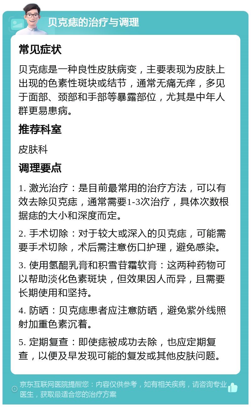 贝克痣的治疗与调理 常见症状 贝克痣是一种良性皮肤病变，主要表现为皮肤上出现的色素性斑块或结节，通常无痛无痒，多见于面部、颈部和手部等暴露部位，尤其是中年人群更易患病。 推荐科室 皮肤科 调理要点 1. 激光治疗：是目前最常用的治疗方法，可以有效去除贝克痣，通常需要1-3次治疗，具体次数根据痣的大小和深度而定。 2. 手术切除：对于较大或深入的贝克痣，可能需要手术切除，术后需注意伤口护理，避免感染。 3. 使用氢醌乳膏和积雪苷霜软膏：这两种药物可以帮助淡化色素斑块，但效果因人而异，且需要长期使用和坚持。 4. 防晒：贝克痣患者应注意防晒，避免紫外线照射加重色素沉着。 5. 定期复查：即使痣被成功去除，也应定期复查，以便及早发现可能的复发或其他皮肤问题。