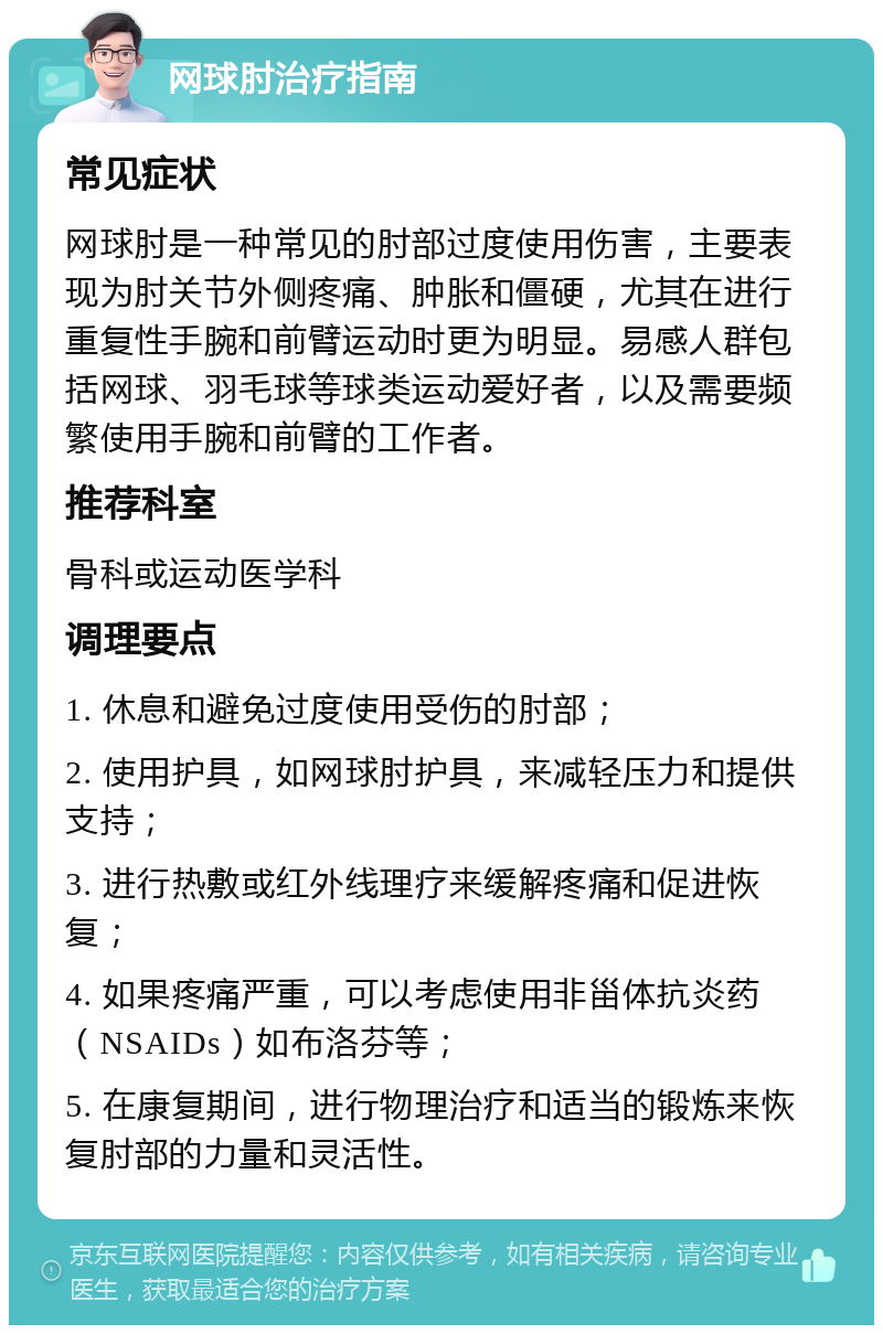 网球肘治疗指南 常见症状 网球肘是一种常见的肘部过度使用伤害，主要表现为肘关节外侧疼痛、肿胀和僵硬，尤其在进行重复性手腕和前臂运动时更为明显。易感人群包括网球、羽毛球等球类运动爱好者，以及需要频繁使用手腕和前臂的工作者。 推荐科室 骨科或运动医学科 调理要点 1. 休息和避免过度使用受伤的肘部； 2. 使用护具，如网球肘护具，来减轻压力和提供支持； 3. 进行热敷或红外线理疗来缓解疼痛和促进恢复； 4. 如果疼痛严重，可以考虑使用非甾体抗炎药（NSAIDs）如布洛芬等； 5. 在康复期间，进行物理治疗和适当的锻炼来恢复肘部的力量和灵活性。