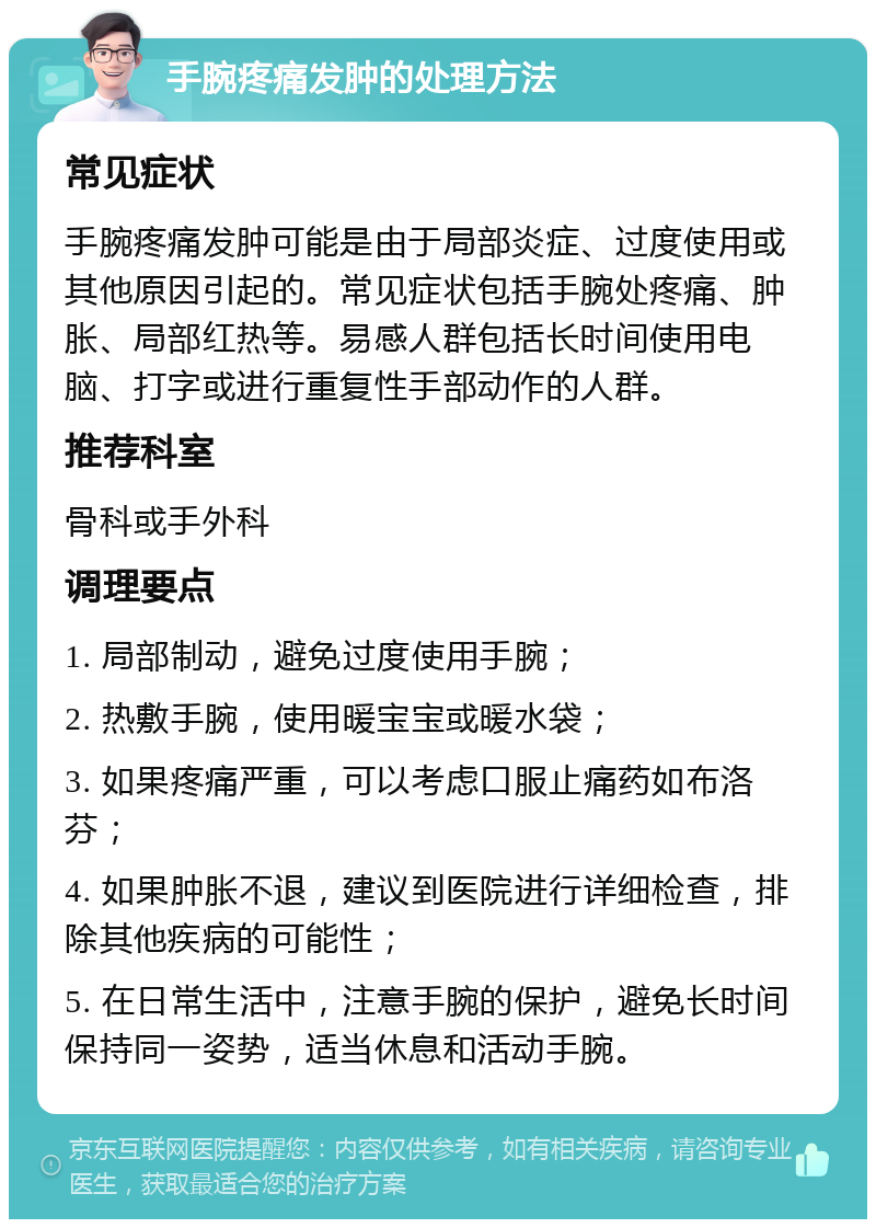 手腕疼痛发肿的处理方法 常见症状 手腕疼痛发肿可能是由于局部炎症、过度使用或其他原因引起的。常见症状包括手腕处疼痛、肿胀、局部红热等。易感人群包括长时间使用电脑、打字或进行重复性手部动作的人群。 推荐科室 骨科或手外科 调理要点 1. 局部制动，避免过度使用手腕； 2. 热敷手腕，使用暖宝宝或暖水袋； 3. 如果疼痛严重，可以考虑口服止痛药如布洛芬； 4. 如果肿胀不退，建议到医院进行详细检查，排除其他疾病的可能性； 5. 在日常生活中，注意手腕的保护，避免长时间保持同一姿势，适当休息和活动手腕。