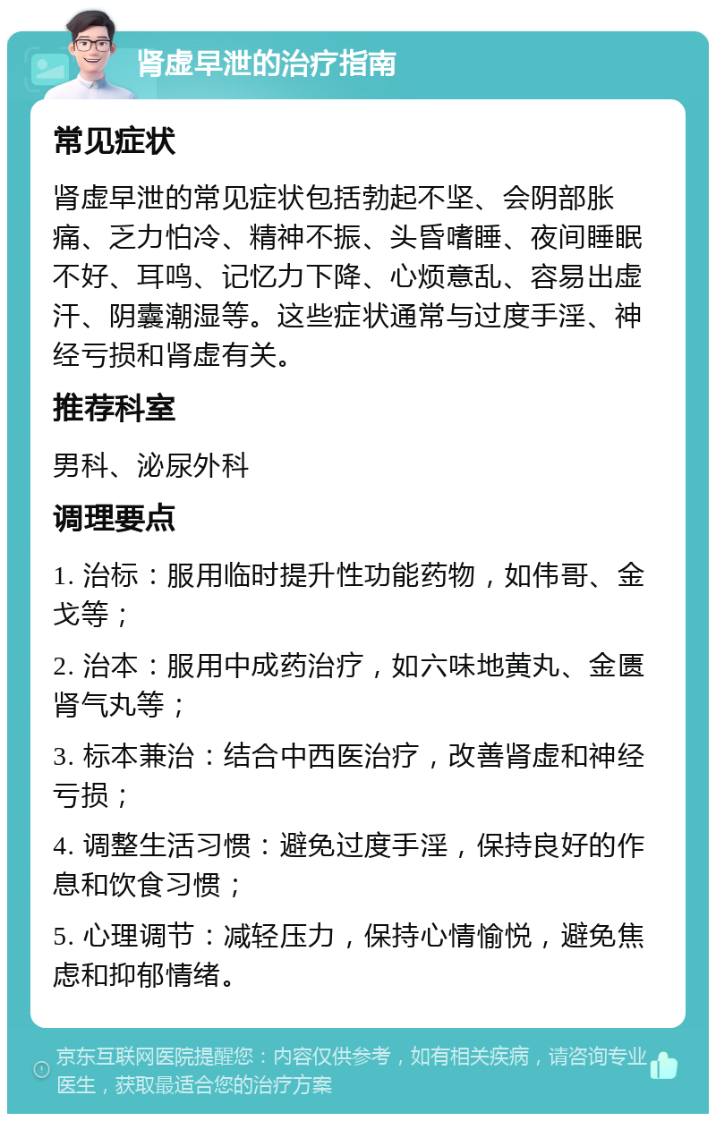 肾虚早泄的治疗指南 常见症状 肾虚早泄的常见症状包括勃起不坚、会阴部胀痛、乏力怕冷、精神不振、头昏嗜睡、夜间睡眠不好、耳鸣、记忆力下降、心烦意乱、容易出虚汗、阴囊潮湿等。这些症状通常与过度手淫、神经亏损和肾虚有关。 推荐科室 男科、泌尿外科 调理要点 1. 治标：服用临时提升性功能药物，如伟哥、金戈等； 2. 治本：服用中成药治疗，如六味地黄丸、金匮肾气丸等； 3. 标本兼治：结合中西医治疗，改善肾虚和神经亏损； 4. 调整生活习惯：避免过度手淫，保持良好的作息和饮食习惯； 5. 心理调节：减轻压力，保持心情愉悦，避免焦虑和抑郁情绪。