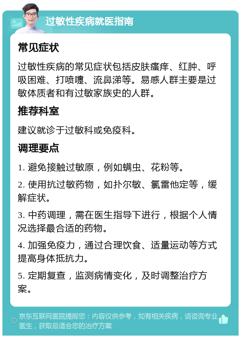 过敏性疾病就医指南 常见症状 过敏性疾病的常见症状包括皮肤瘙痒、红肿、呼吸困难、打喷嚏、流鼻涕等。易感人群主要是过敏体质者和有过敏家族史的人群。 推荐科室 建议就诊于过敏科或免疫科。 调理要点 1. 避免接触过敏原，例如螨虫、花粉等。 2. 使用抗过敏药物，如扑尔敏、氯雷他定等，缓解症状。 3. 中药调理，需在医生指导下进行，根据个人情况选择最合适的药物。 4. 加强免疫力，通过合理饮食、适量运动等方式提高身体抵抗力。 5. 定期复查，监测病情变化，及时调整治疗方案。