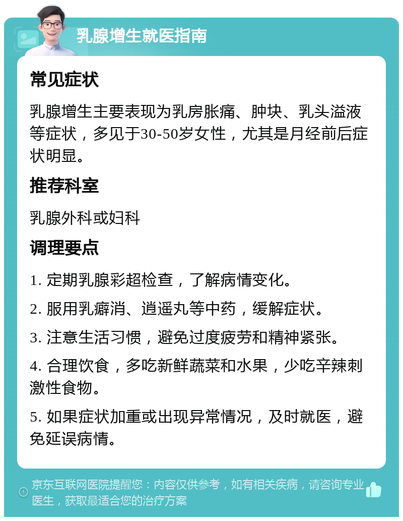 乳腺增生就医指南 常见症状 乳腺增生主要表现为乳房胀痛、肿块、乳头溢液等症状，多见于30-50岁女性，尤其是月经前后症状明显。 推荐科室 乳腺外科或妇科 调理要点 1. 定期乳腺彩超检查，了解病情变化。 2. 服用乳癖消、逍遥丸等中药，缓解症状。 3. 注意生活习惯，避免过度疲劳和精神紧张。 4. 合理饮食，多吃新鲜蔬菜和水果，少吃辛辣刺激性食物。 5. 如果症状加重或出现异常情况，及时就医，避免延误病情。