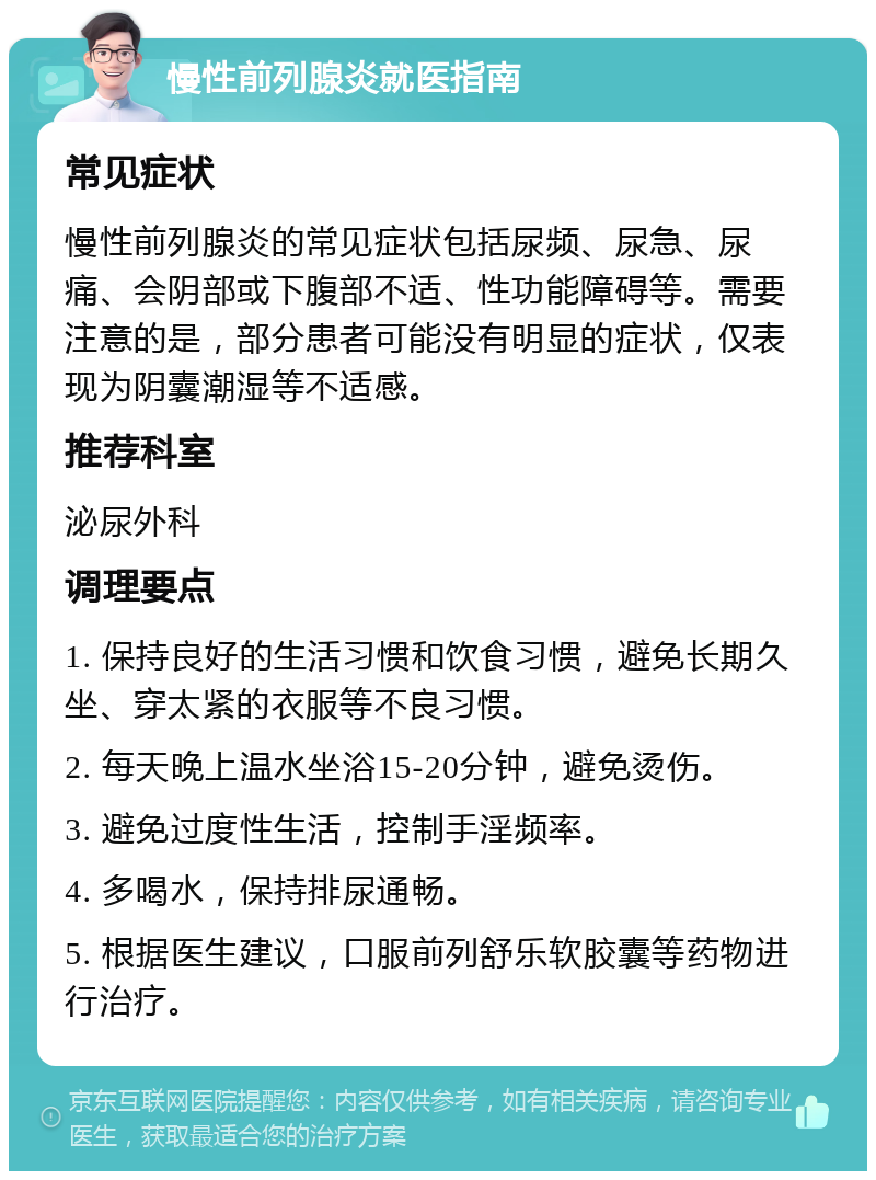 慢性前列腺炎就医指南 常见症状 慢性前列腺炎的常见症状包括尿频、尿急、尿痛、会阴部或下腹部不适、性功能障碍等。需要注意的是，部分患者可能没有明显的症状，仅表现为阴囊潮湿等不适感。 推荐科室 泌尿外科 调理要点 1. 保持良好的生活习惯和饮食习惯，避免长期久坐、穿太紧的衣服等不良习惯。 2. 每天晚上温水坐浴15-20分钟，避免烫伤。 3. 避免过度性生活，控制手淫频率。 4. 多喝水，保持排尿通畅。 5. 根据医生建议，口服前列舒乐软胶囊等药物进行治疗。