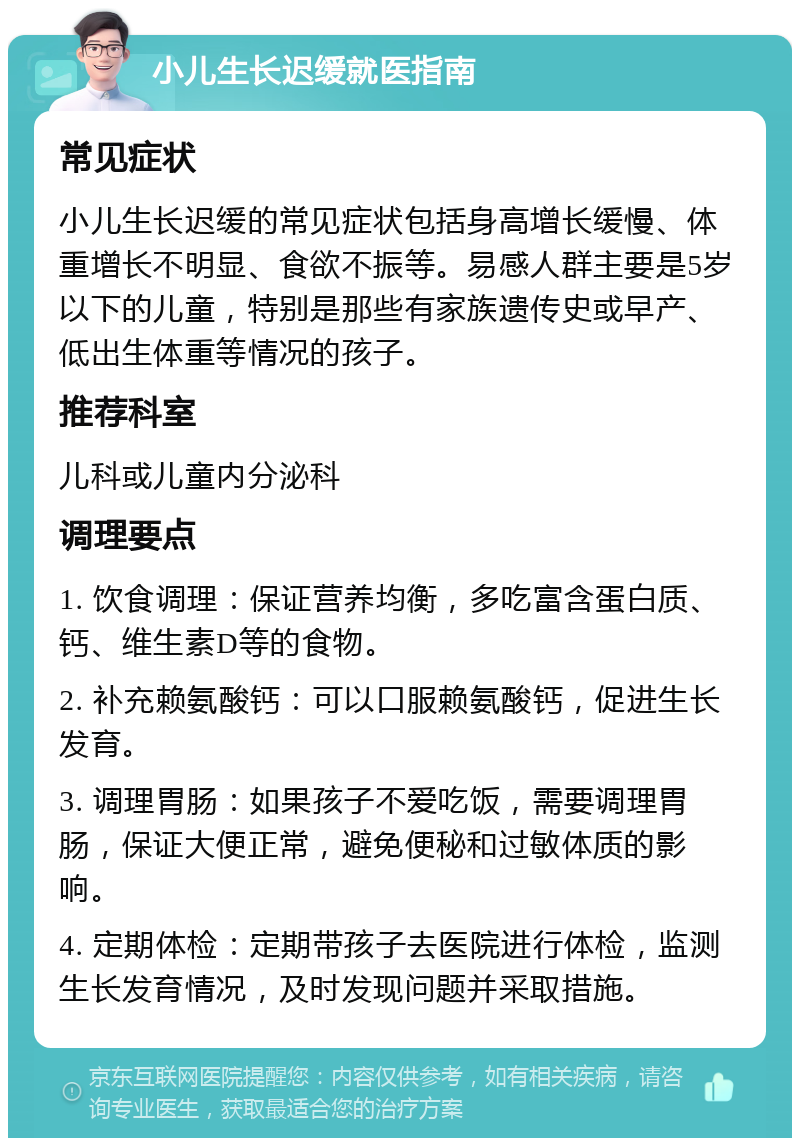 小儿生长迟缓就医指南 常见症状 小儿生长迟缓的常见症状包括身高增长缓慢、体重增长不明显、食欲不振等。易感人群主要是5岁以下的儿童，特别是那些有家族遗传史或早产、低出生体重等情况的孩子。 推荐科室 儿科或儿童内分泌科 调理要点 1. 饮食调理：保证营养均衡，多吃富含蛋白质、钙、维生素D等的食物。 2. 补充赖氨酸钙：可以口服赖氨酸钙，促进生长发育。 3. 调理胃肠：如果孩子不爱吃饭，需要调理胃肠，保证大便正常，避免便秘和过敏体质的影响。 4. 定期体检：定期带孩子去医院进行体检，监测生长发育情况，及时发现问题并采取措施。