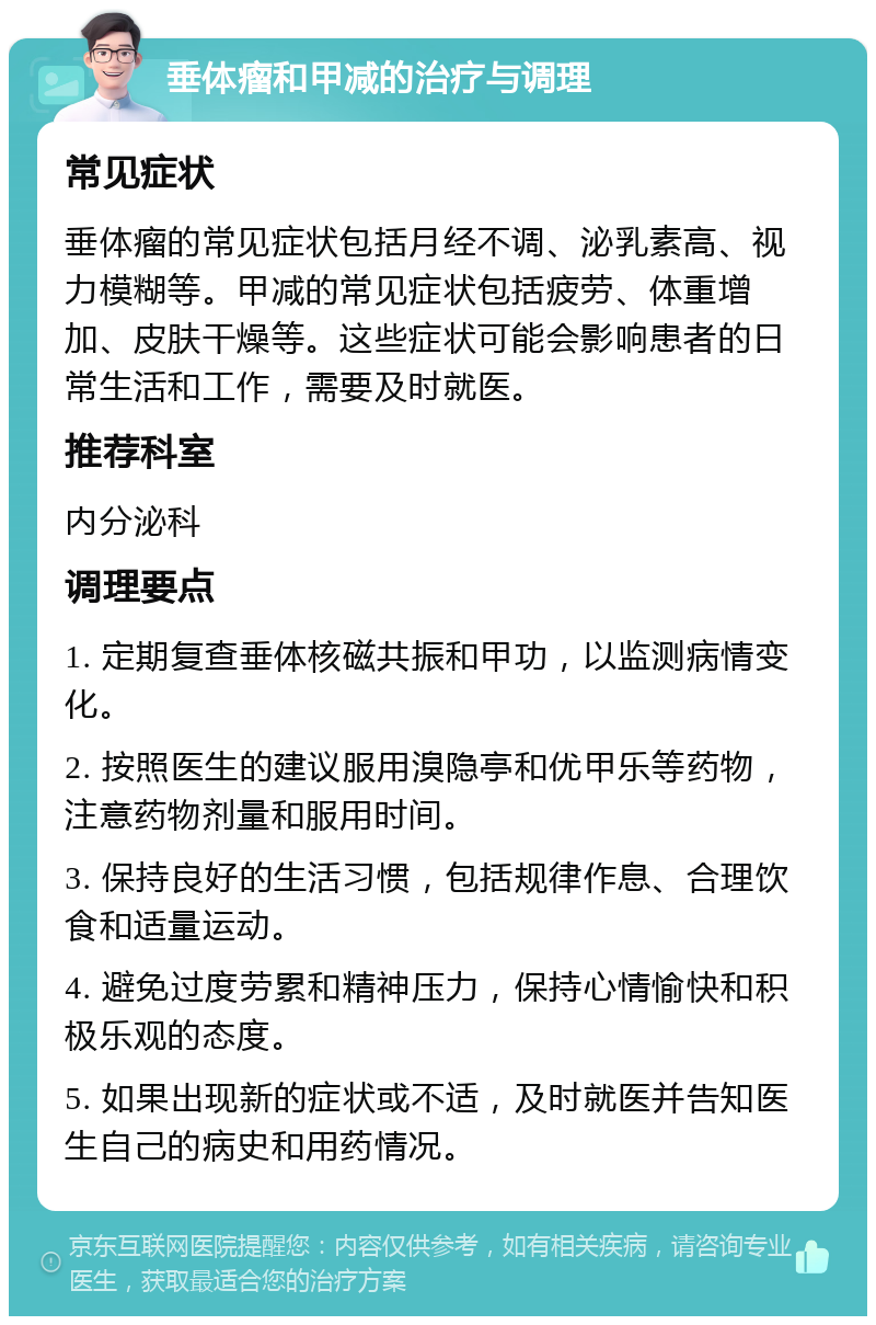 垂体瘤和甲减的治疗与调理 常见症状 垂体瘤的常见症状包括月经不调、泌乳素高、视力模糊等。甲减的常见症状包括疲劳、体重增加、皮肤干燥等。这些症状可能会影响患者的日常生活和工作，需要及时就医。 推荐科室 内分泌科 调理要点 1. 定期复查垂体核磁共振和甲功，以监测病情变化。 2. 按照医生的建议服用溴隐亭和优甲乐等药物，注意药物剂量和服用时间。 3. 保持良好的生活习惯，包括规律作息、合理饮食和适量运动。 4. 避免过度劳累和精神压力，保持心情愉快和积极乐观的态度。 5. 如果出现新的症状或不适，及时就医并告知医生自己的病史和用药情况。