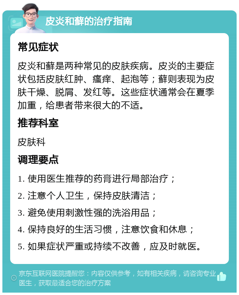 皮炎和藓的治疗指南 常见症状 皮炎和藓是两种常见的皮肤疾病。皮炎的主要症状包括皮肤红肿、瘙痒、起泡等；藓则表现为皮肤干燥、脱屑、发红等。这些症状通常会在夏季加重，给患者带来很大的不适。 推荐科室 皮肤科 调理要点 1. 使用医生推荐的药膏进行局部治疗； 2. 注意个人卫生，保持皮肤清洁； 3. 避免使用刺激性强的洗浴用品； 4. 保持良好的生活习惯，注意饮食和休息； 5. 如果症状严重或持续不改善，应及时就医。