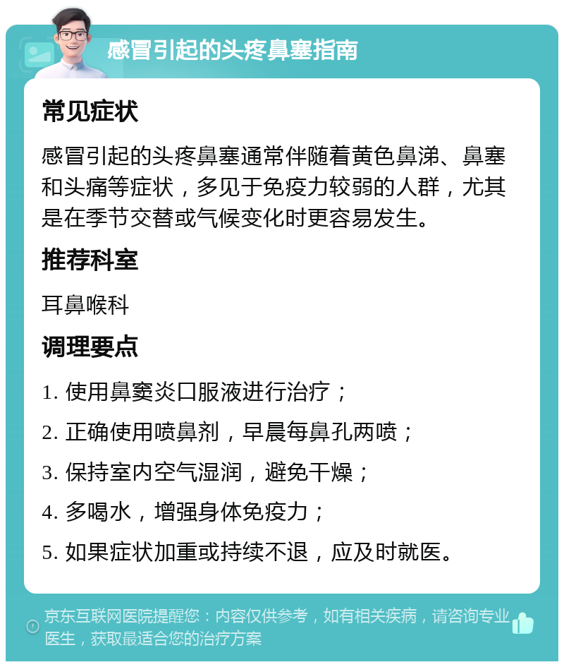 感冒引起的头疼鼻塞指南 常见症状 感冒引起的头疼鼻塞通常伴随着黄色鼻涕、鼻塞和头痛等症状，多见于免疫力较弱的人群，尤其是在季节交替或气候变化时更容易发生。 推荐科室 耳鼻喉科 调理要点 1. 使用鼻窦炎口服液进行治疗； 2. 正确使用喷鼻剂，早晨每鼻孔两喷； 3. 保持室内空气湿润，避免干燥； 4. 多喝水，增强身体免疫力； 5. 如果症状加重或持续不退，应及时就医。