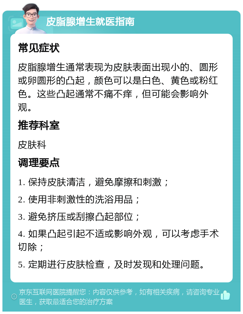 皮脂腺增生就医指南 常见症状 皮脂腺增生通常表现为皮肤表面出现小的、圆形或卵圆形的凸起，颜色可以是白色、黄色或粉红色。这些凸起通常不痛不痒，但可能会影响外观。 推荐科室 皮肤科 调理要点 1. 保持皮肤清洁，避免摩擦和刺激； 2. 使用非刺激性的洗浴用品； 3. 避免挤压或刮擦凸起部位； 4. 如果凸起引起不适或影响外观，可以考虑手术切除； 5. 定期进行皮肤检查，及时发现和处理问题。