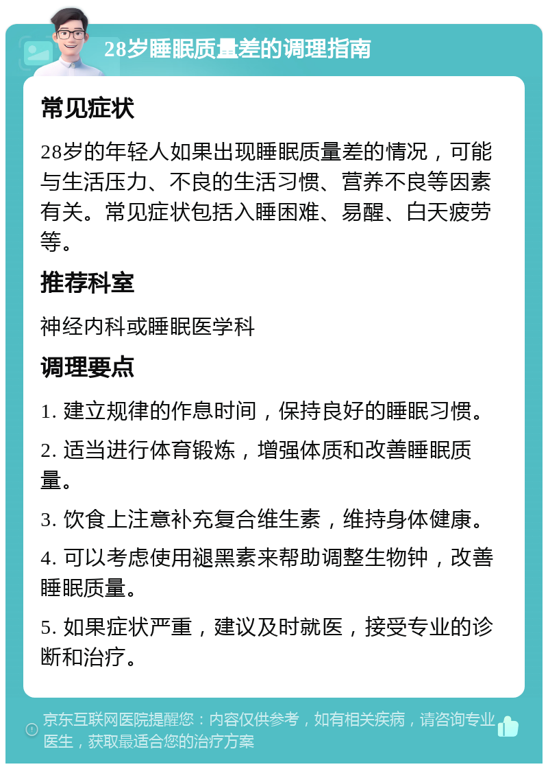 28岁睡眠质量差的调理指南 常见症状 28岁的年轻人如果出现睡眠质量差的情况，可能与生活压力、不良的生活习惯、营养不良等因素有关。常见症状包括入睡困难、易醒、白天疲劳等。 推荐科室 神经内科或睡眠医学科 调理要点 1. 建立规律的作息时间，保持良好的睡眠习惯。 2. 适当进行体育锻炼，增强体质和改善睡眠质量。 3. 饮食上注意补充复合维生素，维持身体健康。 4. 可以考虑使用褪黑素来帮助调整生物钟，改善睡眠质量。 5. 如果症状严重，建议及时就医，接受专业的诊断和治疗。