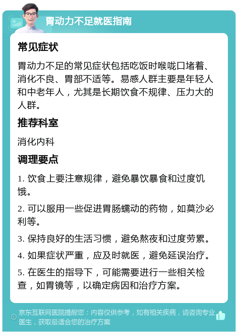 胃动力不足就医指南 常见症状 胃动力不足的常见症状包括吃饭时喉咙口堵着、消化不良、胃部不适等。易感人群主要是年轻人和中老年人，尤其是长期饮食不规律、压力大的人群。 推荐科室 消化内科 调理要点 1. 饮食上要注意规律，避免暴饮暴食和过度饥饿。 2. 可以服用一些促进胃肠蠕动的药物，如莫沙必利等。 3. 保持良好的生活习惯，避免熬夜和过度劳累。 4. 如果症状严重，应及时就医，避免延误治疗。 5. 在医生的指导下，可能需要进行一些相关检查，如胃镜等，以确定病因和治疗方案。