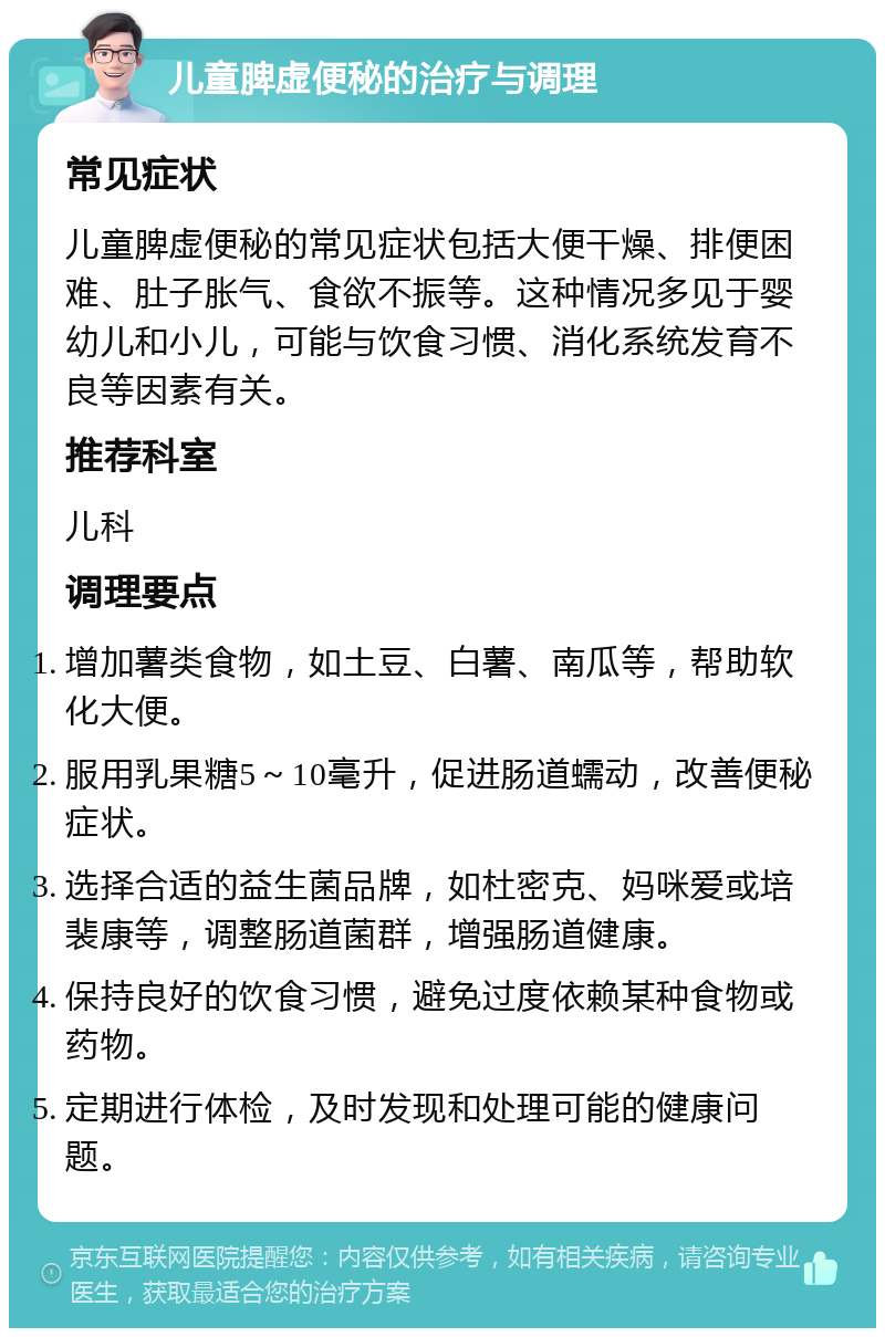 儿童脾虚便秘的治疗与调理 常见症状 儿童脾虚便秘的常见症状包括大便干燥、排便困难、肚子胀气、食欲不振等。这种情况多见于婴幼儿和小儿，可能与饮食习惯、消化系统发育不良等因素有关。 推荐科室 儿科 调理要点 增加薯类食物，如土豆、白薯、南瓜等，帮助软化大便。 服用乳果糖5～10毫升，促进肠道蠕动，改善便秘症状。 选择合适的益生菌品牌，如杜密克、妈咪爱或培裴康等，调整肠道菌群，增强肠道健康。 保持良好的饮食习惯，避免过度依赖某种食物或药物。 定期进行体检，及时发现和处理可能的健康问题。