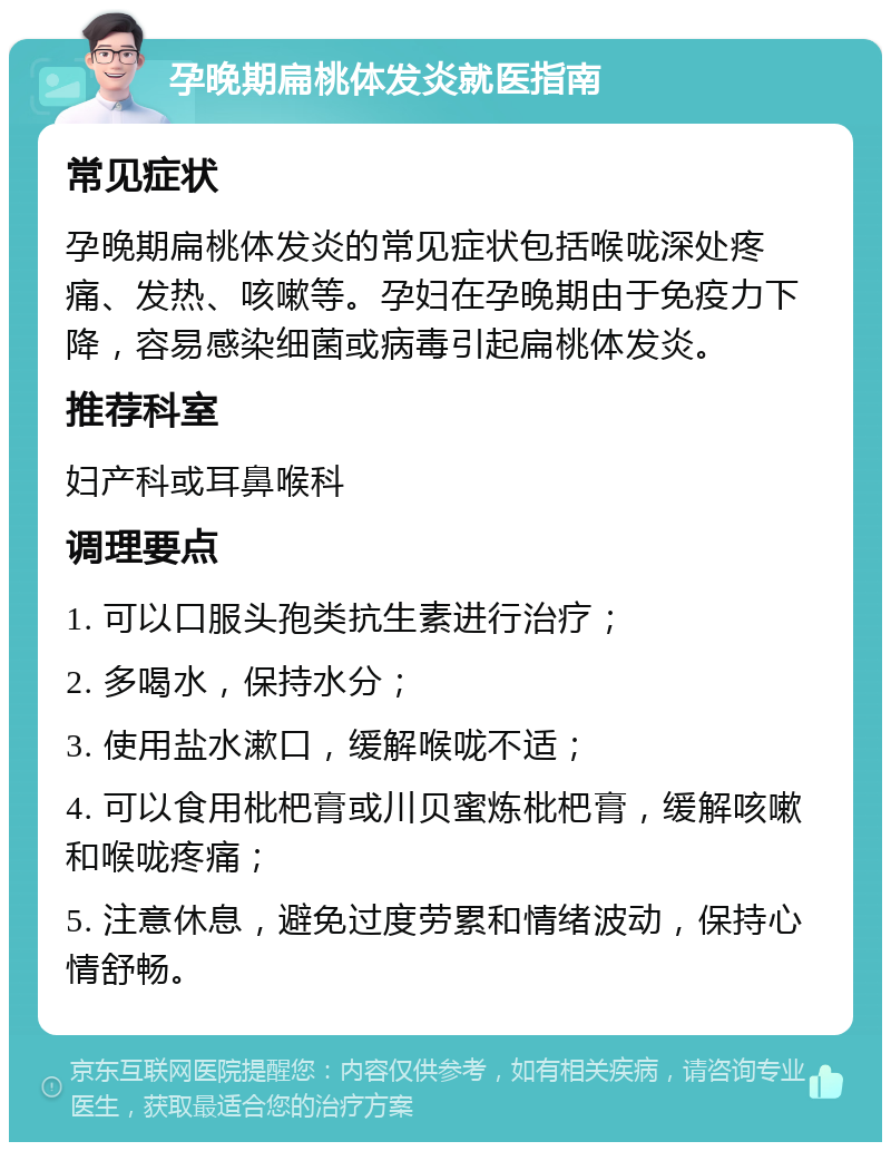 孕晚期扁桃体发炎就医指南 常见症状 孕晚期扁桃体发炎的常见症状包括喉咙深处疼痛、发热、咳嗽等。孕妇在孕晚期由于免疫力下降，容易感染细菌或病毒引起扁桃体发炎。 推荐科室 妇产科或耳鼻喉科 调理要点 1. 可以口服头孢类抗生素进行治疗； 2. 多喝水，保持水分； 3. 使用盐水漱口，缓解喉咙不适； 4. 可以食用枇杷膏或川贝蜜炼枇杷膏，缓解咳嗽和喉咙疼痛； 5. 注意休息，避免过度劳累和情绪波动，保持心情舒畅。