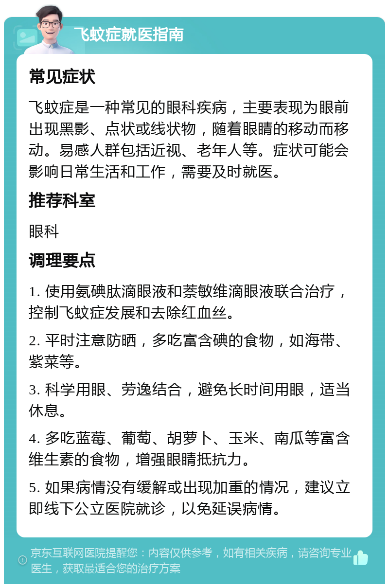 飞蚊症就医指南 常见症状 飞蚊症是一种常见的眼科疾病，主要表现为眼前出现黑影、点状或线状物，随着眼睛的移动而移动。易感人群包括近视、老年人等。症状可能会影响日常生活和工作，需要及时就医。 推荐科室 眼科 调理要点 1. 使用氨碘肽滴眼液和萘敏维滴眼液联合治疗，控制飞蚊症发展和去除红血丝。 2. 平时注意防晒，多吃富含碘的食物，如海带、紫菜等。 3. 科学用眼、劳逸结合，避免长时间用眼，适当休息。 4. 多吃蓝莓、葡萄、胡萝卜、玉米、南瓜等富含维生素的食物，增强眼睛抵抗力。 5. 如果病情没有缓解或出现加重的情况，建议立即线下公立医院就诊，以免延误病情。