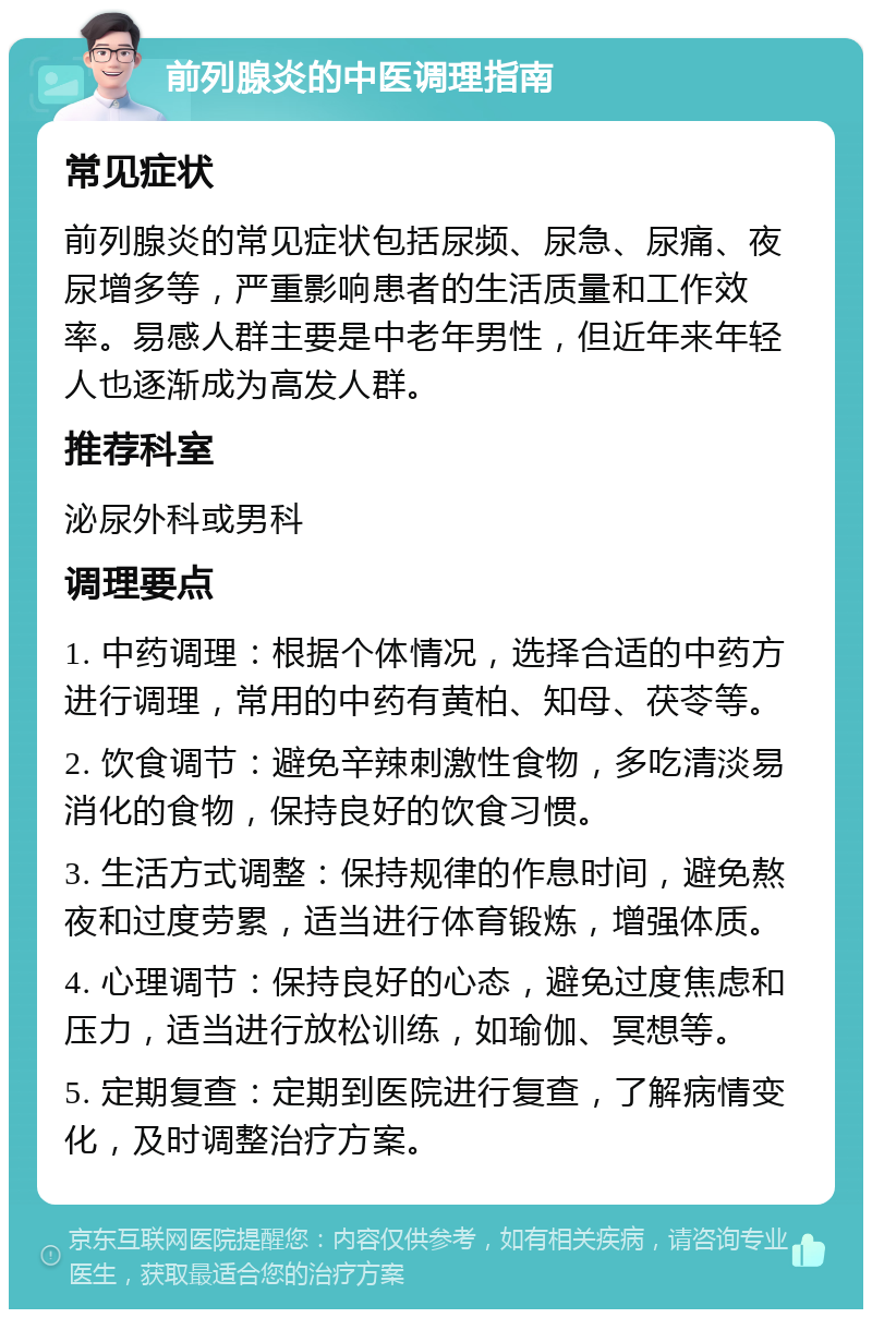 前列腺炎的中医调理指南 常见症状 前列腺炎的常见症状包括尿频、尿急、尿痛、夜尿增多等，严重影响患者的生活质量和工作效率。易感人群主要是中老年男性，但近年来年轻人也逐渐成为高发人群。 推荐科室 泌尿外科或男科 调理要点 1. 中药调理：根据个体情况，选择合适的中药方进行调理，常用的中药有黄柏、知母、茯苓等。 2. 饮食调节：避免辛辣刺激性食物，多吃清淡易消化的食物，保持良好的饮食习惯。 3. 生活方式调整：保持规律的作息时间，避免熬夜和过度劳累，适当进行体育锻炼，增强体质。 4. 心理调节：保持良好的心态，避免过度焦虑和压力，适当进行放松训练，如瑜伽、冥想等。 5. 定期复查：定期到医院进行复查，了解病情变化，及时调整治疗方案。