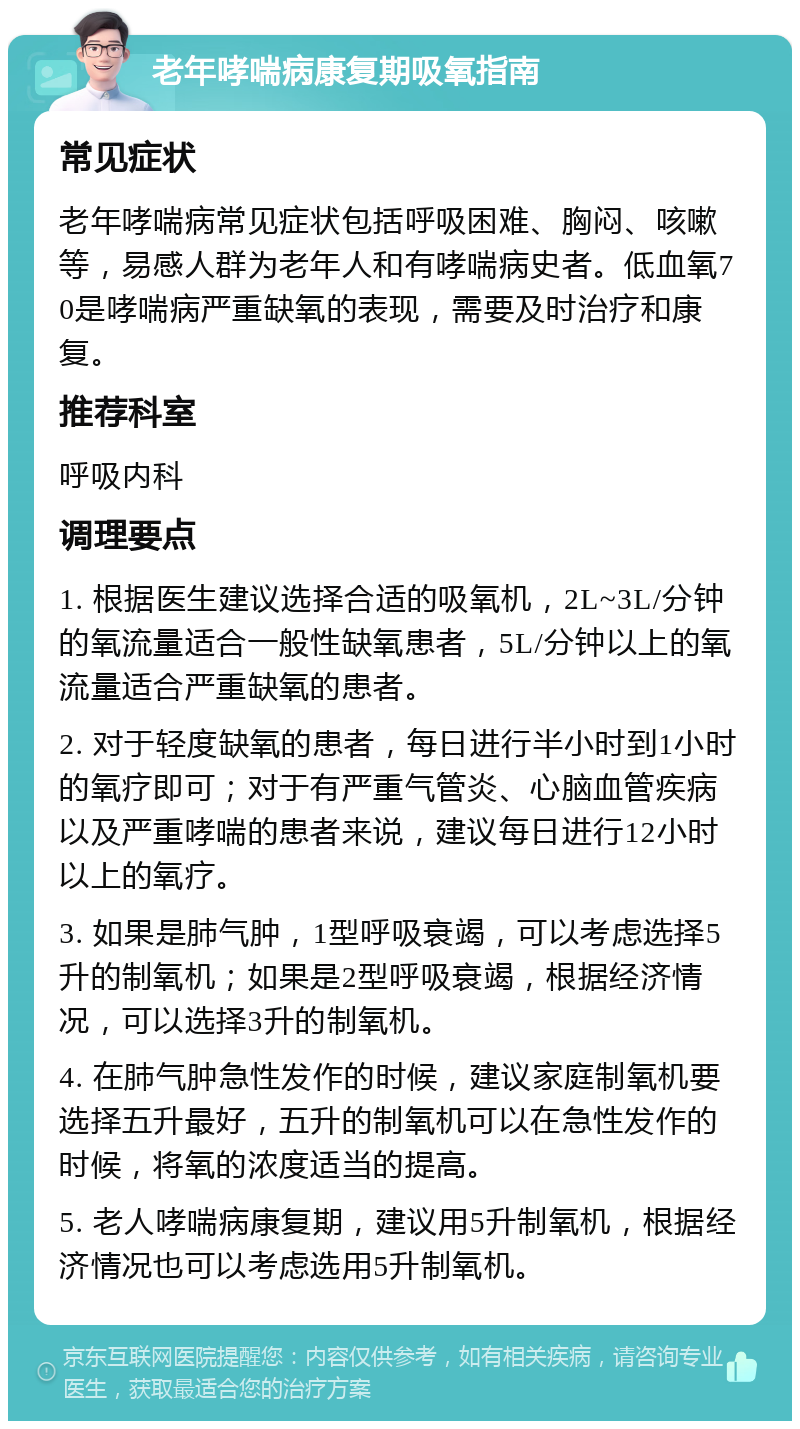 老年哮喘病康复期吸氧指南 常见症状 老年哮喘病常见症状包括呼吸困难、胸闷、咳嗽等，易感人群为老年人和有哮喘病史者。低血氧70是哮喘病严重缺氧的表现，需要及时治疗和康复。 推荐科室 呼吸内科 调理要点 1. 根据医生建议选择合适的吸氧机，2L~3L/分钟的氧流量适合一般性缺氧患者，5L/分钟以上的氧流量适合严重缺氧的患者。 2. 对于轻度缺氧的患者，每日进行半小时到1小时的氧疗即可；对于有严重气管炎、心脑血管疾病以及严重哮喘的患者来说，建议每日进行12小时以上的氧疗。 3. 如果是肺气肿，1型呼吸衰竭，可以考虑选择5升的制氧机；如果是2型呼吸衰竭，根据经济情况，可以选择3升的制氧机。 4. 在肺气肿急性发作的时候，建议家庭制氧机要选择五升最好，五升的制氧机可以在急性发作的时候，将氧的浓度适当的提高。 5. 老人哮喘病康复期，建议用5升制氧机，根据经济情况也可以考虑选用5升制氧机。