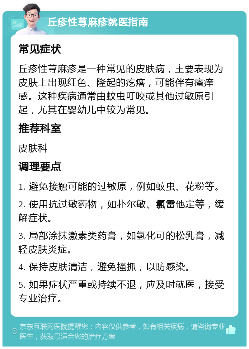 丘疹性荨麻疹就医指南 常见症状 丘疹性荨麻疹是一种常见的皮肤病，主要表现为皮肤上出现红色、隆起的疙瘩，可能伴有瘙痒感。这种疾病通常由蚊虫叮咬或其他过敏原引起，尤其在婴幼儿中较为常见。 推荐科室 皮肤科 调理要点 1. 避免接触可能的过敏原，例如蚊虫、花粉等。 2. 使用抗过敏药物，如扑尔敏、氯雷他定等，缓解症状。 3. 局部涂抹激素类药膏，如氢化可的松乳膏，减轻皮肤炎症。 4. 保持皮肤清洁，避免搔抓，以防感染。 5. 如果症状严重或持续不退，应及时就医，接受专业治疗。