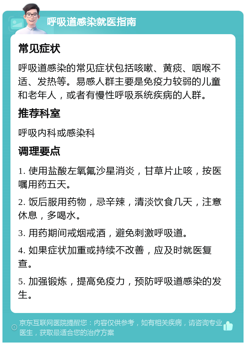 呼吸道感染就医指南 常见症状 呼吸道感染的常见症状包括咳嗽、黄痰、咽喉不适、发热等。易感人群主要是免疫力较弱的儿童和老年人，或者有慢性呼吸系统疾病的人群。 推荐科室 呼吸内科或感染科 调理要点 1. 使用盐酸左氧氟沙星消炎，甘草片止咳，按医嘱用药五天。 2. 饭后服用药物，忌辛辣，清淡饮食几天，注意休息，多喝水。 3. 用药期间戒烟戒酒，避免刺激呼吸道。 4. 如果症状加重或持续不改善，应及时就医复查。 5. 加强锻炼，提高免疫力，预防呼吸道感染的发生。