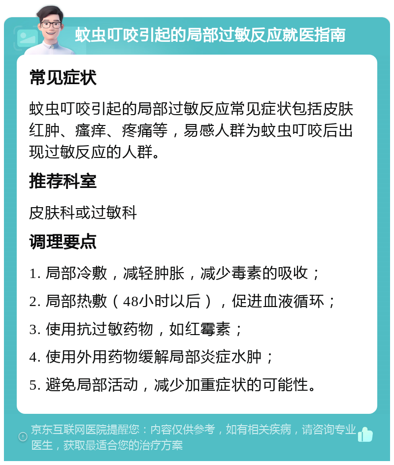 蚊虫叮咬引起的局部过敏反应就医指南 常见症状 蚊虫叮咬引起的局部过敏反应常见症状包括皮肤红肿、瘙痒、疼痛等，易感人群为蚊虫叮咬后出现过敏反应的人群。 推荐科室 皮肤科或过敏科 调理要点 1. 局部冷敷，减轻肿胀，减少毒素的吸收； 2. 局部热敷（48小时以后），促进血液循环； 3. 使用抗过敏药物，如红霉素； 4. 使用外用药物缓解局部炎症水肿； 5. 避免局部活动，减少加重症状的可能性。