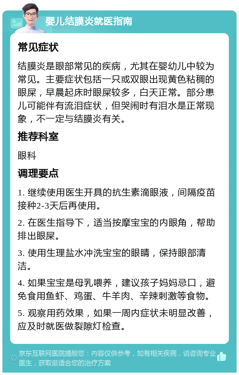 婴儿结膜炎就医指南 常见症状 结膜炎是眼部常见的疾病，尤其在婴幼儿中较为常见。主要症状包括一只或双眼出现黄色粘稠的眼屎，早晨起床时眼屎较多，白天正常。部分患儿可能伴有流泪症状，但哭闹时有泪水是正常现象，不一定与结膜炎有关。 推荐科室 眼科 调理要点 1. 继续使用医生开具的抗生素滴眼液，间隔疫苗接种2-3天后再使用。 2. 在医生指导下，适当按摩宝宝的内眼角，帮助排出眼屎。 3. 使用生理盐水冲洗宝宝的眼睛，保持眼部清洁。 4. 如果宝宝是母乳喂养，建议孩子妈妈忌口，避免食用鱼虾、鸡蛋、牛羊肉、辛辣刺激等食物。 5. 观察用药效果，如果一周内症状未明显改善，应及时就医做裂隙灯检查。