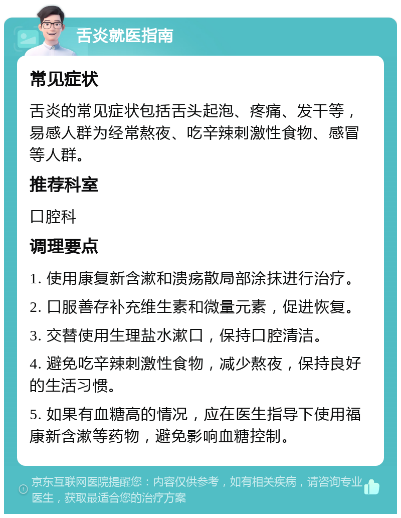 舌炎就医指南 常见症状 舌炎的常见症状包括舌头起泡、疼痛、发干等，易感人群为经常熬夜、吃辛辣刺激性食物、感冒等人群。 推荐科室 口腔科 调理要点 1. 使用康复新含漱和溃疡散局部涂抹进行治疗。 2. 口服善存补充维生素和微量元素，促进恢复。 3. 交替使用生理盐水漱口，保持口腔清洁。 4. 避免吃辛辣刺激性食物，减少熬夜，保持良好的生活习惯。 5. 如果有血糖高的情况，应在医生指导下使用福康新含漱等药物，避免影响血糖控制。