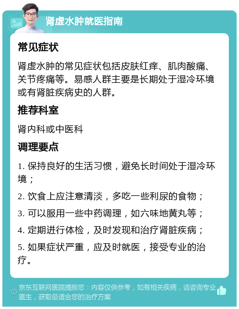 肾虚水肿就医指南 常见症状 肾虚水肿的常见症状包括皮肤红痒、肌肉酸痛、关节疼痛等。易感人群主要是长期处于湿冷环境或有肾脏疾病史的人群。 推荐科室 肾内科或中医科 调理要点 1. 保持良好的生活习惯，避免长时间处于湿冷环境； 2. 饮食上应注意清淡，多吃一些利尿的食物； 3. 可以服用一些中药调理，如六味地黄丸等； 4. 定期进行体检，及时发现和治疗肾脏疾病； 5. 如果症状严重，应及时就医，接受专业的治疗。