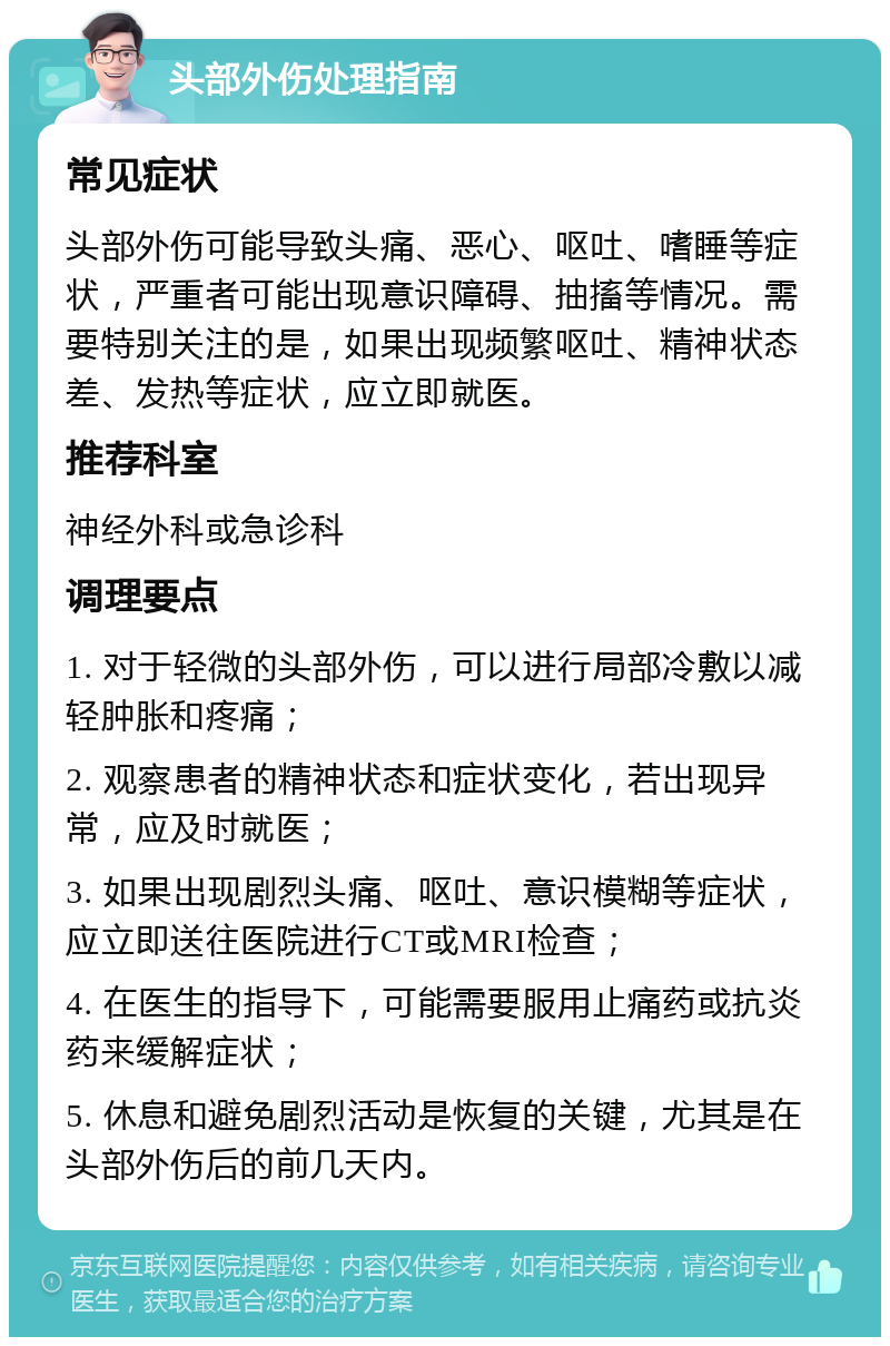 头部外伤处理指南 常见症状 头部外伤可能导致头痛、恶心、呕吐、嗜睡等症状，严重者可能出现意识障碍、抽搐等情况。需要特别关注的是，如果出现频繁呕吐、精神状态差、发热等症状，应立即就医。 推荐科室 神经外科或急诊科 调理要点 1. 对于轻微的头部外伤，可以进行局部冷敷以减轻肿胀和疼痛； 2. 观察患者的精神状态和症状变化，若出现异常，应及时就医； 3. 如果出现剧烈头痛、呕吐、意识模糊等症状，应立即送往医院进行CT或MRI检查； 4. 在医生的指导下，可能需要服用止痛药或抗炎药来缓解症状； 5. 休息和避免剧烈活动是恢复的关键，尤其是在头部外伤后的前几天内。