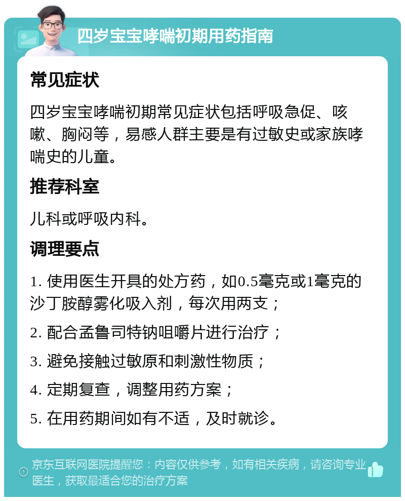 四岁宝宝哮喘初期用药指南 常见症状 四岁宝宝哮喘初期常见症状包括呼吸急促、咳嗽、胸闷等，易感人群主要是有过敏史或家族哮喘史的儿童。 推荐科室 儿科或呼吸内科。 调理要点 1. 使用医生开具的处方药，如0.5毫克或1毫克的沙丁胺醇雾化吸入剂，每次用两支； 2. 配合孟鲁司特钠咀嚼片进行治疗； 3. 避免接触过敏原和刺激性物质； 4. 定期复查，调整用药方案； 5. 在用药期间如有不适，及时就诊。