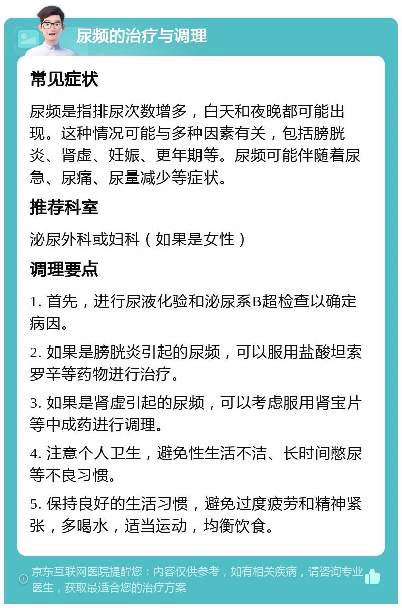 尿频的治疗与调理 常见症状 尿频是指排尿次数增多，白天和夜晚都可能出现。这种情况可能与多种因素有关，包括膀胱炎、肾虚、妊娠、更年期等。尿频可能伴随着尿急、尿痛、尿量减少等症状。 推荐科室 泌尿外科或妇科（如果是女性） 调理要点 1. 首先，进行尿液化验和泌尿系B超检查以确定病因。 2. 如果是膀胱炎引起的尿频，可以服用盐酸坦索罗辛等药物进行治疗。 3. 如果是肾虚引起的尿频，可以考虑服用肾宝片等中成药进行调理。 4. 注意个人卫生，避免性生活不洁、长时间憋尿等不良习惯。 5. 保持良好的生活习惯，避免过度疲劳和精神紧张，多喝水，适当运动，均衡饮食。