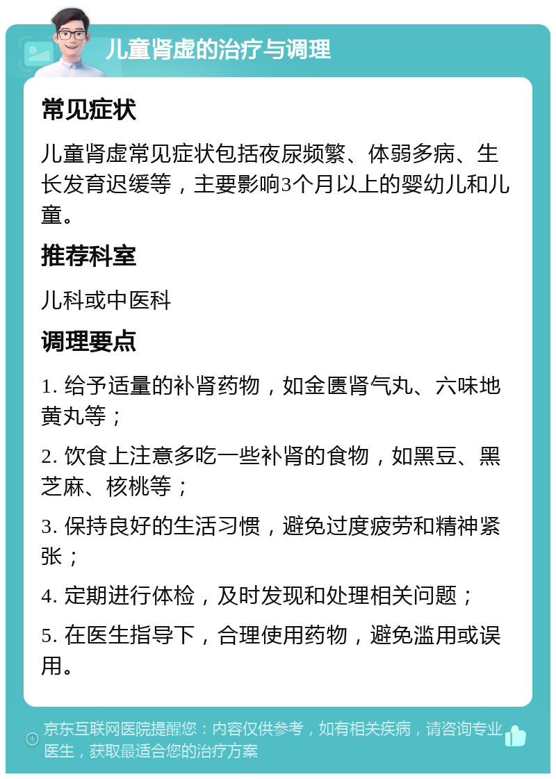 儿童肾虚的治疗与调理 常见症状 儿童肾虚常见症状包括夜尿频繁、体弱多病、生长发育迟缓等，主要影响3个月以上的婴幼儿和儿童。 推荐科室 儿科或中医科 调理要点 1. 给予适量的补肾药物，如金匮肾气丸、六味地黄丸等； 2. 饮食上注意多吃一些补肾的食物，如黑豆、黑芝麻、核桃等； 3. 保持良好的生活习惯，避免过度疲劳和精神紧张； 4. 定期进行体检，及时发现和处理相关问题； 5. 在医生指导下，合理使用药物，避免滥用或误用。