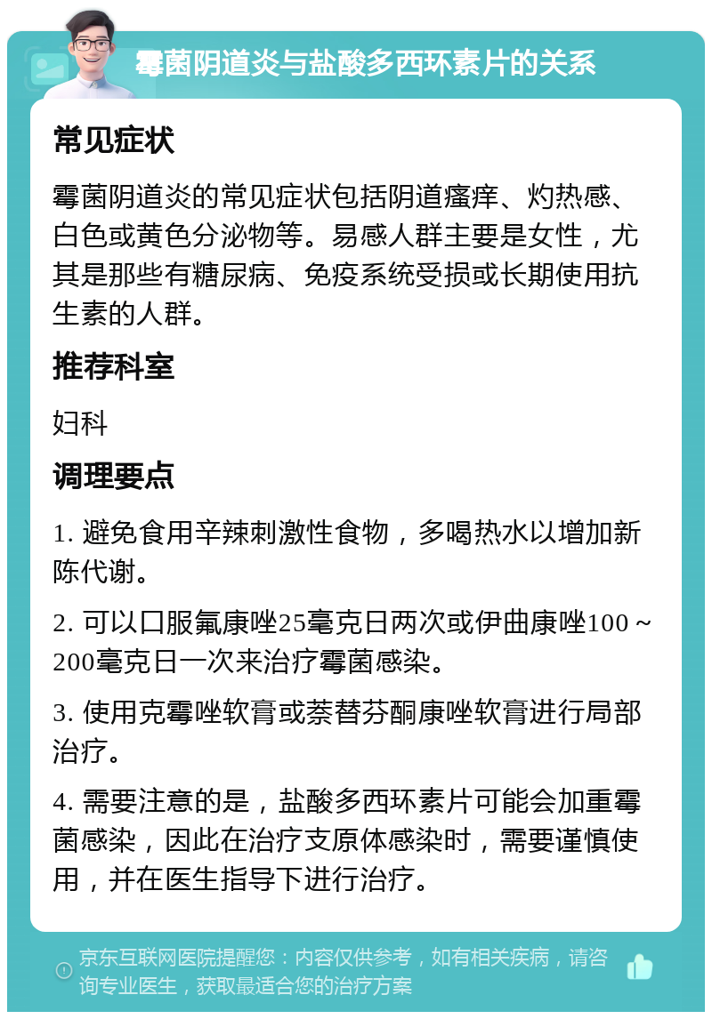 霉菌阴道炎与盐酸多西环素片的关系 常见症状 霉菌阴道炎的常见症状包括阴道瘙痒、灼热感、白色或黄色分泌物等。易感人群主要是女性，尤其是那些有糖尿病、免疫系统受损或长期使用抗生素的人群。 推荐科室 妇科 调理要点 1. 避免食用辛辣刺激性食物，多喝热水以增加新陈代谢。 2. 可以口服氟康唑25毫克日两次或伊曲康唑100～200毫克日一次来治疗霉菌感染。 3. 使用克霉唑软膏或萘替芬酮康唑软膏进行局部治疗。 4. 需要注意的是，盐酸多西环素片可能会加重霉菌感染，因此在治疗支原体感染时，需要谨慎使用，并在医生指导下进行治疗。