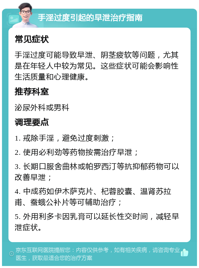 手淫过度引起的早泄治疗指南 常见症状 手淫过度可能导致早泄、阴茎疲软等问题，尤其是在年轻人中较为常见。这些症状可能会影响性生活质量和心理健康。 推荐科室 泌尿外科或男科 调理要点 1. 戒除手淫，避免过度刺激； 2. 使用必利劲等药物按需治疗早泄； 3. 长期口服舍曲林或帕罗西汀等抗抑郁药物可以改善早泄； 4. 中成药如伊木萨克片、杞蓉胶囊、温肾苏拉甫、蚕蛾公补片等可辅助治疗； 5. 外用利多卡因乳膏可以延长性交时间，减轻早泄症状。