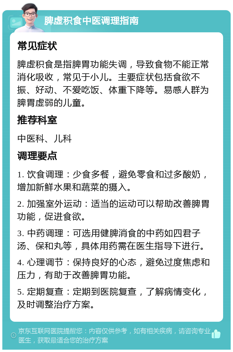 脾虚积食中医调理指南 常见症状 脾虚积食是指脾胃功能失调，导致食物不能正常消化吸收，常见于小儿。主要症状包括食欲不振、好动、不爱吃饭、体重下降等。易感人群为脾胃虚弱的儿童。 推荐科室 中医科、儿科 调理要点 1. 饮食调理：少食多餐，避免零食和过多酸奶，增加新鲜水果和蔬菜的摄入。 2. 加强室外运动：适当的运动可以帮助改善脾胃功能，促进食欲。 3. 中药调理：可选用健脾消食的中药如四君子汤、保和丸等，具体用药需在医生指导下进行。 4. 心理调节：保持良好的心态，避免过度焦虑和压力，有助于改善脾胃功能。 5. 定期复查：定期到医院复查，了解病情变化，及时调整治疗方案。