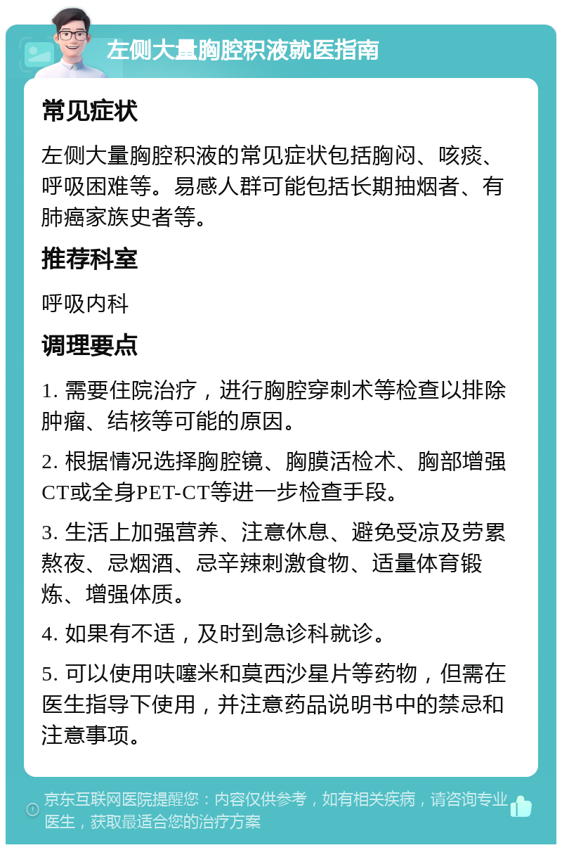 左侧大量胸腔积液就医指南 常见症状 左侧大量胸腔积液的常见症状包括胸闷、咳痰、呼吸困难等。易感人群可能包括长期抽烟者、有肺癌家族史者等。 推荐科室 呼吸内科 调理要点 1. 需要住院治疗，进行胸腔穿刺术等检查以排除肿瘤、结核等可能的原因。 2. 根据情况选择胸腔镜、胸膜活检术、胸部增强CT或全身PET-CT等进一步检查手段。 3. 生活上加强营养、注意休息、避免受凉及劳累熬夜、忌烟酒、忌辛辣刺激食物、适量体育锻炼、增强体质。 4. 如果有不适，及时到急诊科就诊。 5. 可以使用呋噻米和莫西沙星片等药物，但需在医生指导下使用，并注意药品说明书中的禁忌和注意事项。