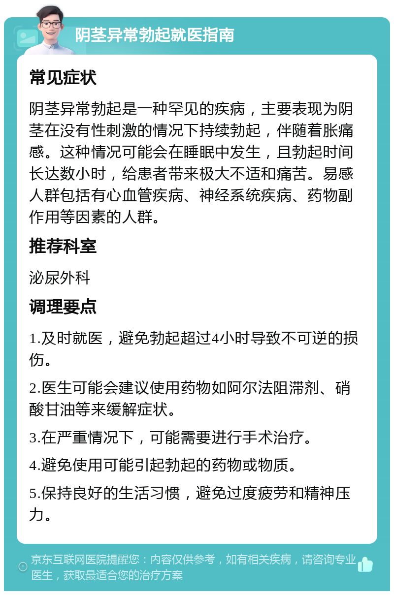 阴茎异常勃起就医指南 常见症状 阴茎异常勃起是一种罕见的疾病，主要表现为阴茎在没有性刺激的情况下持续勃起，伴随着胀痛感。这种情况可能会在睡眠中发生，且勃起时间长达数小时，给患者带来极大不适和痛苦。易感人群包括有心血管疾病、神经系统疾病、药物副作用等因素的人群。 推荐科室 泌尿外科 调理要点 1.及时就医，避免勃起超过4小时导致不可逆的损伤。 2.医生可能会建议使用药物如阿尔法阻滞剂、硝酸甘油等来缓解症状。 3.在严重情况下，可能需要进行手术治疗。 4.避免使用可能引起勃起的药物或物质。 5.保持良好的生活习惯，避免过度疲劳和精神压力。