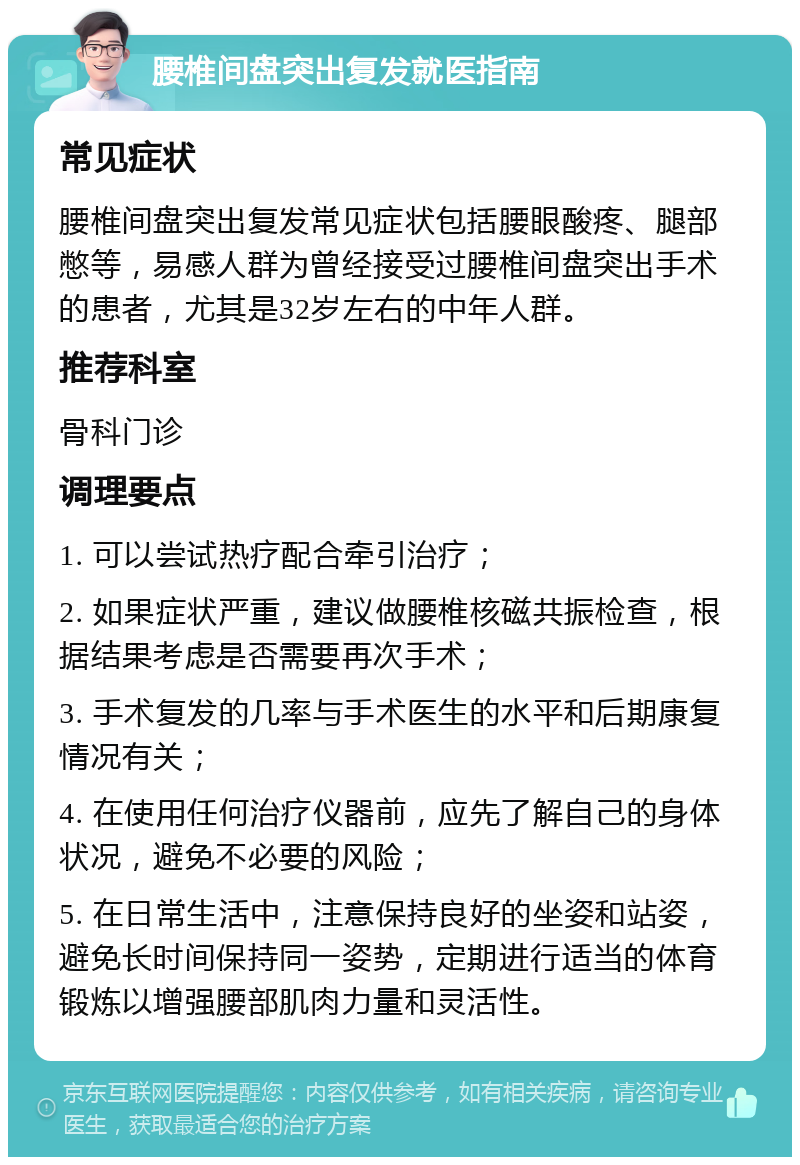 腰椎间盘突出复发就医指南 常见症状 腰椎间盘突出复发常见症状包括腰眼酸疼、腿部憋等，易感人群为曾经接受过腰椎间盘突出手术的患者，尤其是32岁左右的中年人群。 推荐科室 骨科门诊 调理要点 1. 可以尝试热疗配合牵引治疗； 2. 如果症状严重，建议做腰椎核磁共振检查，根据结果考虑是否需要再次手术； 3. 手术复发的几率与手术医生的水平和后期康复情况有关； 4. 在使用任何治疗仪器前，应先了解自己的身体状况，避免不必要的风险； 5. 在日常生活中，注意保持良好的坐姿和站姿，避免长时间保持同一姿势，定期进行适当的体育锻炼以增强腰部肌肉力量和灵活性。